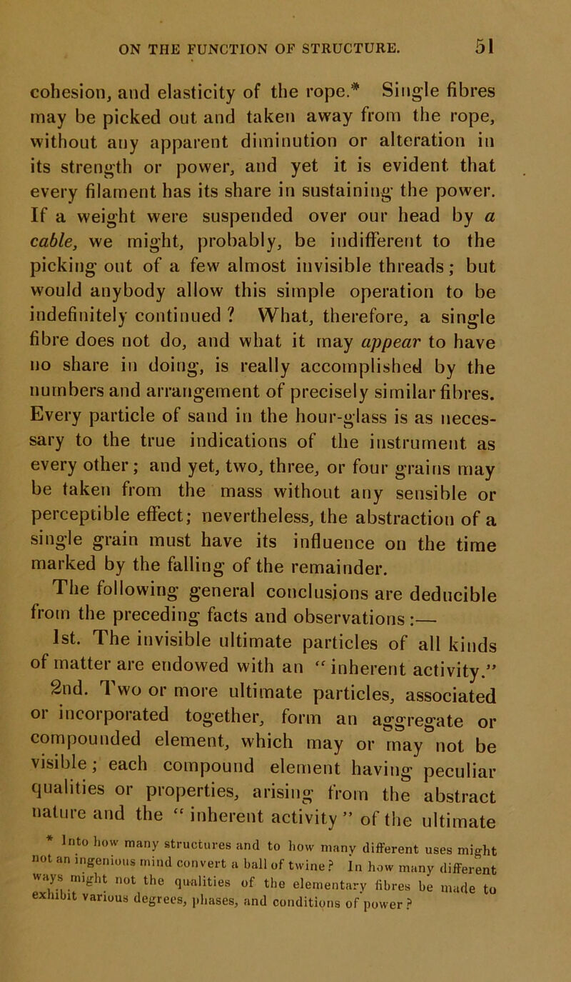 cohesion, and elasticity of the rope.* Single fibres may be picked out and taken away from the rope, without any apparent diminution or alteration in its strength or power, and yet it is evident that every filament has its share in sustaining the power. If a weight were suspended over our head by a cable, we might, probably, be indifferent to the picking out of a few almost invisible threads; but would anybody allow this simple operation to be indefinitely continued ? What, therefore, a single fibre does not do, and what it may appear to have no share in doing, is really accomplished by the numbers and arrangement of precisely similar fibres. Every particle of sand in the hour-glass is as neces- sary to the true indications of the instrument as every other; and yet, two, three, or four grains may be taken from the mass without any sensible or perceptible effect; nevertheless, the abstraction of a single grain must have its influence on the time marked by the falling of the remainder. The following general conclusions are deducible from the preceding facts and observations :— 1st. The invisible ultimate particles of all kinds of matter are endowed with an “ inherent activity.” 2nd. Two or more ultimate particles, associated 01 incorporated together, form an aggregate or compounded element, which may or may not be visible; each compound element having peculiar qualities or properties, arising from the abstract nature and the “inherent activity” of the ultimate * Into how many structures and to how many different uses might not an ingenious mind convert a ball of twine ? in how many different ways might not the qualities of the elementary fibres be made to exhibit various degrees, phases, and conditions of power?