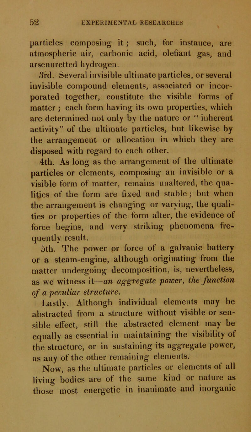 particles composing it ; such, for instance, are atmospheric air, carbonic acid, olefiant gas, and arsen uretted h yd rogen. 3rd. Several invisible ultimate particles, or several invisible compound elements, associated or incor- porated together, constitute the visible forms of matter ; each form having its own properties, which are determined not only by the nature or “ inherent activity” of the ultimate particles, but likewise by the arrangement or allocation in which they are disposed with regard to each other. 4th. As long as the arrangement of the ultimate particles or elements, composing an invisible or a visible form of matter, remains unaltered, the qua- lities of the form are fixed and stable ; but when the arrangement is changing or varying, the quali- ties or properties of the form alter, the evidence of force begins, and very striking phenomena fre- quently result. 5th. The power or force of a galvanic battery or a steam-engine, although originating from the matter undergoing decomposition, is, nevertheless, as we witness it—an aggregate power, the function of a peculiar structure. Lastly. Although individual elements may be abstracted from a structure without visible or sen- sible effect, still the abstracted element may be equally as essential in maintaining the visibility of the structure, or in sustaining its aggregate power, as any of the other remaining elements. Now, as the ultimate particles or elements of all living bodies are of the same kind oi natuie as those most energetic in inanimate and inorganic