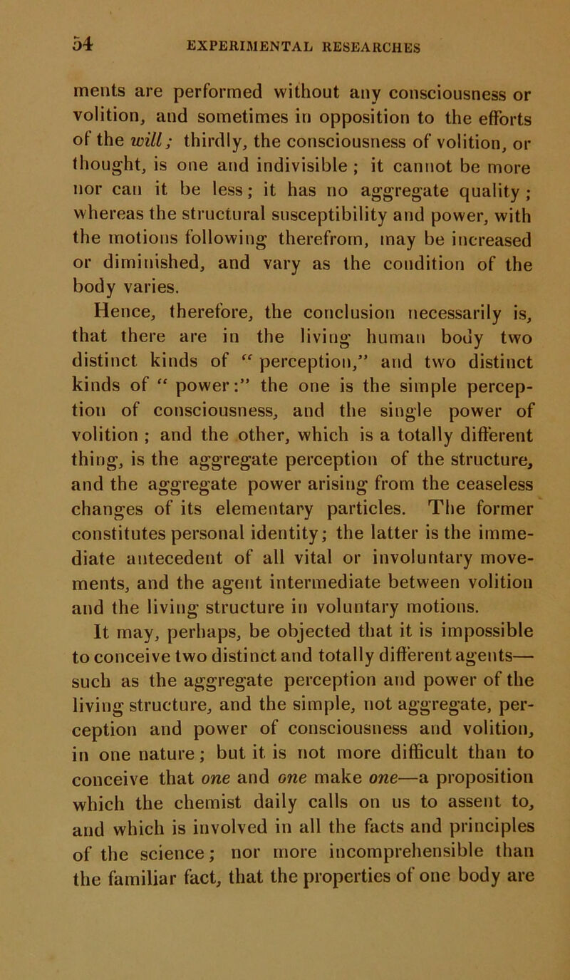 merits are performed without any consciousness or volition, and sometimes in opposition to the efforts of the will; thirdly, the consciousness of volition, or thought, is one and indivisible ; it cannot be more nor can it be less; it has no aggregate quality; whereas the structural susceptibility and power, with the motions following therefrom, may be increased or diminished, and vary as the condition of the body varies. Hence, therefore, the conclusion necessarily is, that there are in the living human body two distinct kinds of “ perception,” and two distinct kinds of “ power:” the one is the simple percep- tion of consciousness, and the single power of volition ; and the other, which is a totally different thing, is the aggregate perception of the structure, and the aggregate power arising from the ceaseless changes of its elementary particles. The former constitutes personal identity; the latter is the imme- diate antecedent of all vital or involuntary move- ments, and the agent intermediate between volition and the living structure in voluntary motions. It may, perhaps, be objected that it is impossible to conceive two distinct and totally different agents— such as the aggregate perception and power of the living structure, and the simple, not aggregate, per- ception and power of consciousness and volition, in one nature; but it is not more difficult than to conceive that one and one make one—a proposition which the chemist daily calls on us to assent to, and which is involved in all the facts and principles of the science; nor more incomprehensible than the familiar fact, that the properties of one body are