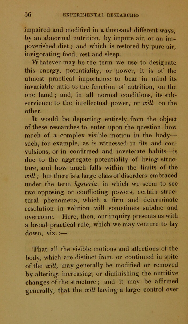 impaired and modified in a thousand different ways, by an abnormal nutrition, by impure air, or an im- poverished diet; and which is restored by pure air, invigorating food, rest and sleep. Whatever may be the term we use to designate this energy, potentiality, or power, it is of the utmost practical importance to bear in mind its invariable ratio to the function of nutrition, on the one hand ; and, in all normal conditions, its sub- servience to the intellectual power, or will, on the other. It would be departing entirely from the object of these researches to enter upon the question, how much of a complex visible motion in the body— such, for example, as is witnessed in fits and con- vulsions, or in confirmed and inveterate habits—is due to the aggregate potentiality of living struc- ture, and how much falls within the limits of the will; but there is a large class of disorders embraced under the term hysteria, in which we seem to see two opposing or conflicting powers, certain struc- tural phenomena, which a firm and determinate resolution in volition will sometimes subdue and overcome. Here, then, our inquiry presents us with a broad practical rule, which we may venture to lay down, viz.:— That all the visible motions and affections of the body, which are distinct from, or continued in spite of the will, may generally be modified or removed by altering, increasing, or diminishing the nutritive changes of the structure ; and it may be affirmed generally, that the will having a large control over