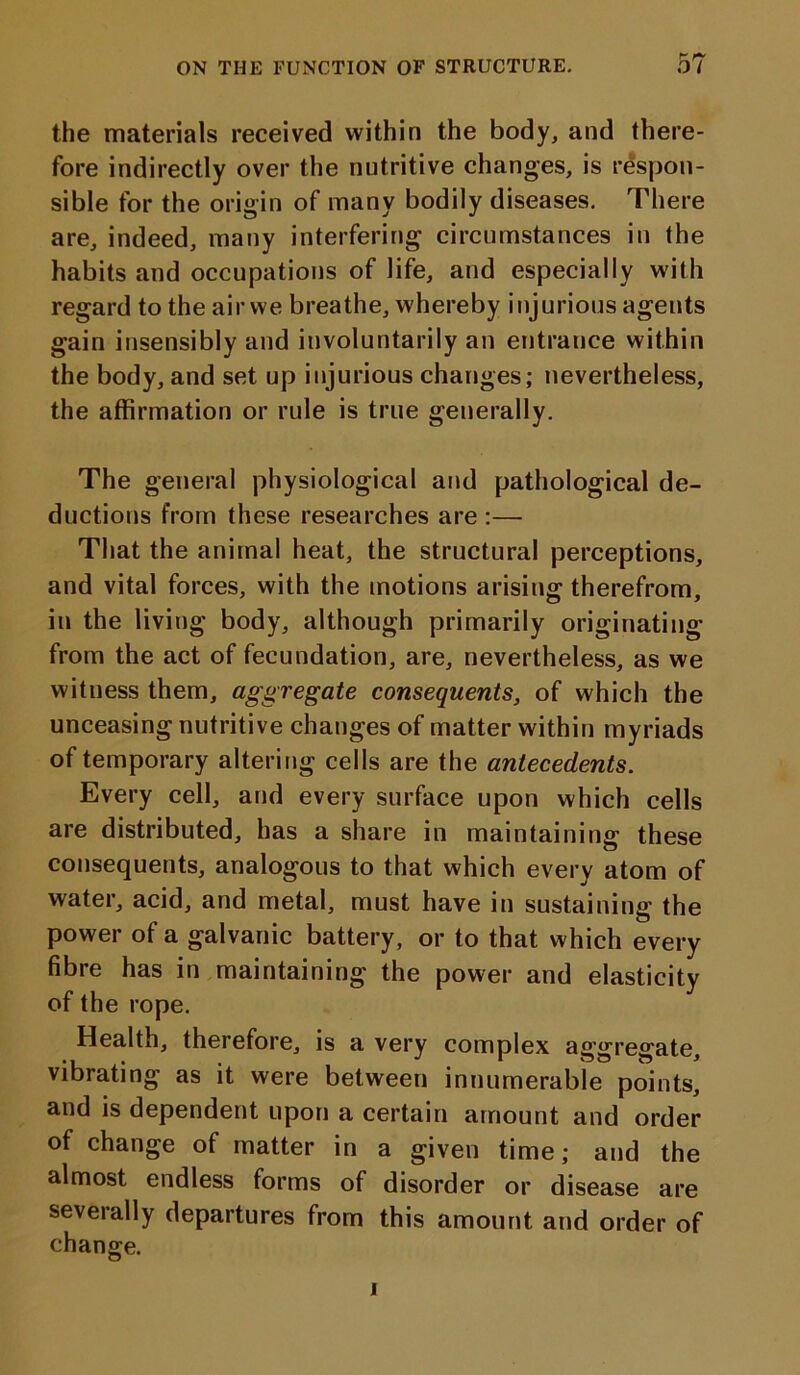 the materials received within the body, and there- fore indirectly over the nutritive changes, is respon- sible for the origin of many bodily diseases. There are, indeed, many interfering circumstances in the habits and occupations of life, and especially with regard to the air we breathe, whereby injurious agents gain insensibly and involuntarily an entrance within the body, and set up injurious changes; nevertheless, the affirmation or rule is true generally. The general physiological and pathological de- ductions from these researches are :— That the animal heat, the structural perceptions, and vital forces, with the motions arising; therefrom, in the living body, although primarily originating from the act of fecundation, are, nevertheless, as we witness them, aggregate consequents, of which the unceasing nutritive changes of matter within myriads of temporary altering cells are the antecedents. Every cell, and every surface upon which cells are distributed, has a share in maintaining these consequents, analogous to that which every atom of water, acid, and metal, must have in sustaining the power of a galvanic battery, or to that which every fibre has in maintaining the power and elasticity of the rope. Health, therefore, is a very complex aggregate, vibrating as it were between innumerable points, and is dependent upon a certain amount and order of change of matter in a given time; and the almost endless forms of disorder or disease are severally departures from this amount and order of change. i