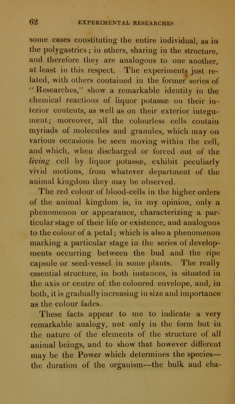 some cases constituting the entire individual, as in the polygastrics; in others, sharing in the structure, and therefore they are analogous to one another, at least in this respect. The experiments just re- lated, with others contained in the former series of <f Researches,” show a remarkable identity in the chemical reactions of liquor potassae on their in- terior contents, as well as on their exterior integu- ment; moreover, all the colourless cells contain myriads of molecules and granules, which may on various occasions be seen moving within the cell, and which, when discharged or forced out of the living cell by liquor potassaj, exhibit peculiarly vivid motions, from whatever department of the animal kingdom they may be observed. The red colour of blood-cells in the higher orders of the animal kingdom is, in my opinion, only a phenomenon or appearance, characterizing a par- ticular stage of their life or existence, and analogous to the colour of a petal; which is also a phenomenon marking a particular stage in the series of develop- ments occurring between the bud and the ripe capsule or seed-vessel in some plants. The really essential structure, in both instances, is situated in the axis or centre of the coloured envelope, and, in both, it is gradually increasing in size and importance as the colour fades. These facts appear to me to indicate a very remarkable analogy, not only in the form but in the nature of the elements of the structure of all animal beings, and to show that however different may be the Power which determines the species— the duration of the organism—the bulk and cha-