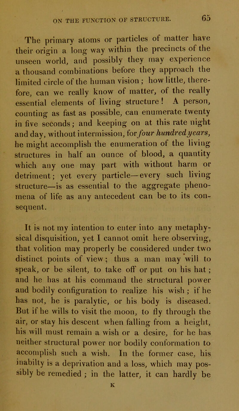 The primary atoms or particles of matter have their origin a long way within the precincts of the unseen world, and possibly they may experience a thousand combinations before they approach the limited circle of the human vision ; how little, there- fore, can we really know of matter, of the really essential elements of living structure ! A person, counting as fast as possible, can enumerate twenty in five seconds; and keeping on at this rate night and day, without intermission, for four hundred years, he might accomplish the enumeration of the living structures in half an ounce of blood, a quantity which any one may part with without harm or detriment; yet every particle—every such living structure—is as essential to the aggregate pheno- mena of life as any antecedent can be to its con- sequent. It is not my intention to enter into any metaphy- sical disquisition, yet I cannot omit here observing, that volition may properly be considered under two distinct points of view; thus a man may wili to speak, or be silent, to take off or put on his hat ; and he has at his command the structural power and bodily configuration to realize his wish ; if he has not, he is paralytic, or his body is diseased. But if he wills to visit the moon, to fly through the air, or stay his descent when falling from a height, his will must remain a wish or a desire, for he has neither structural power nor bodily conformation to accomplish such a wish. In the former case, his inabilty is a deprivation and a loss, which may pos- sibly be remedied ; in the latter, it can hardly be K