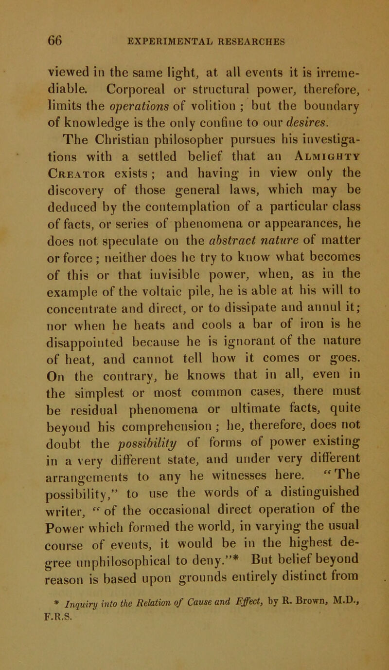 viewed in the same light, at all events it is irreme- diable. Corporeal or structural power, therefore, limits the operations of volition ; but the boundary of knowledge is the only confine to our desires. The Christian philosopher pursues his investiga- tions with a settled belief that an Almighty Creator exists; and having in view only the discovery of those general laws, which may be deduced by the contemplation of a particular class of facts, or series of phenomena or appearances, he does not speculate on the abstract nature of matter or force ; neither does he try to know what becomes of this or that invisible power, when, as in the example of the voltaic pile, he is able at his will to concentrate and direct, or to dissipate and annul it; nor when he heats and cools a bar of iron is he disappointed because he is ignorant of the nature of heat, and cannot tell how it comes or goes. On the contrary, he knows that in all, even in the simplest or most common cases, there must be residual phenomena or ultimate facts, quite beyond his comprehension ; he, therefore, does not doubt the possibility of forms of power existing in a very different state, and under very different arrangements to any he witnesses here. “ The possibility,” to use the words of a distinguished writer, “ of the occasional direct operation of the Power which formed the world, in varying the usual course of events, it would be in the highest de- gree unphilosophical to deny.”* But belief beyond reason is based upon grounds entirely distinct from * Inquiry into the Relation of Cause und Effect, by R. Brown, M.D., F.R.S.