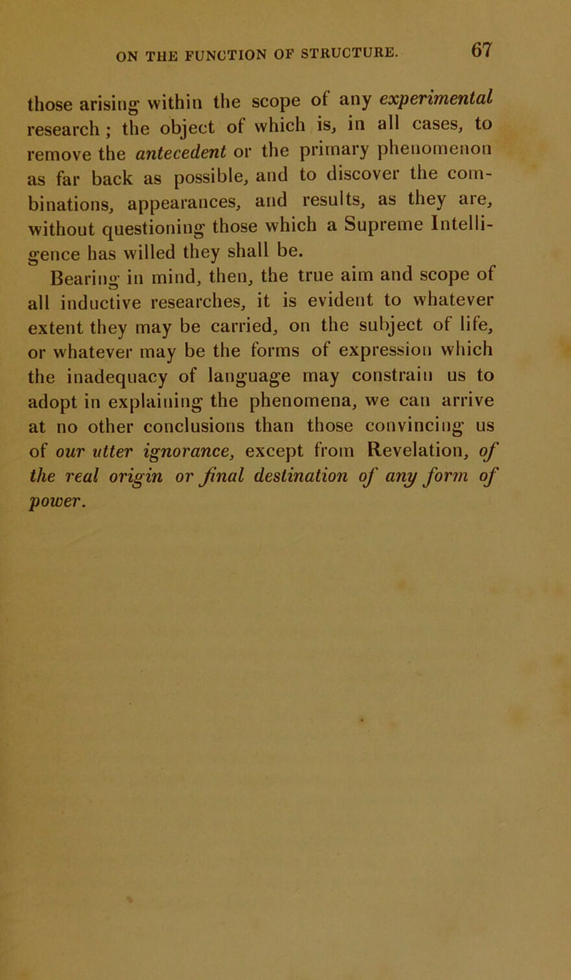 those arising1 within the scope of any experimental research ; the object of which is, in all cases, to remove the antecedent or the primary phenomenon as far back as possible, and to discover the com- binations, appearances, and results, as they aie, without questioning those which a Supreme Intelli- gence has willed they shall be. Bearing in mind, then, the true aim and scope of all inductive researches, it is evident to whatever extent they may be carried, on the subject of life, or whatever may be the forms of expression which the inadequacy of language may constrain us to adopt in explaining the phenomena, we can arrive at no other conclusions than those convincing us of our utter ignorance, except from Revelation, of the real origin or final destination of any form of power.