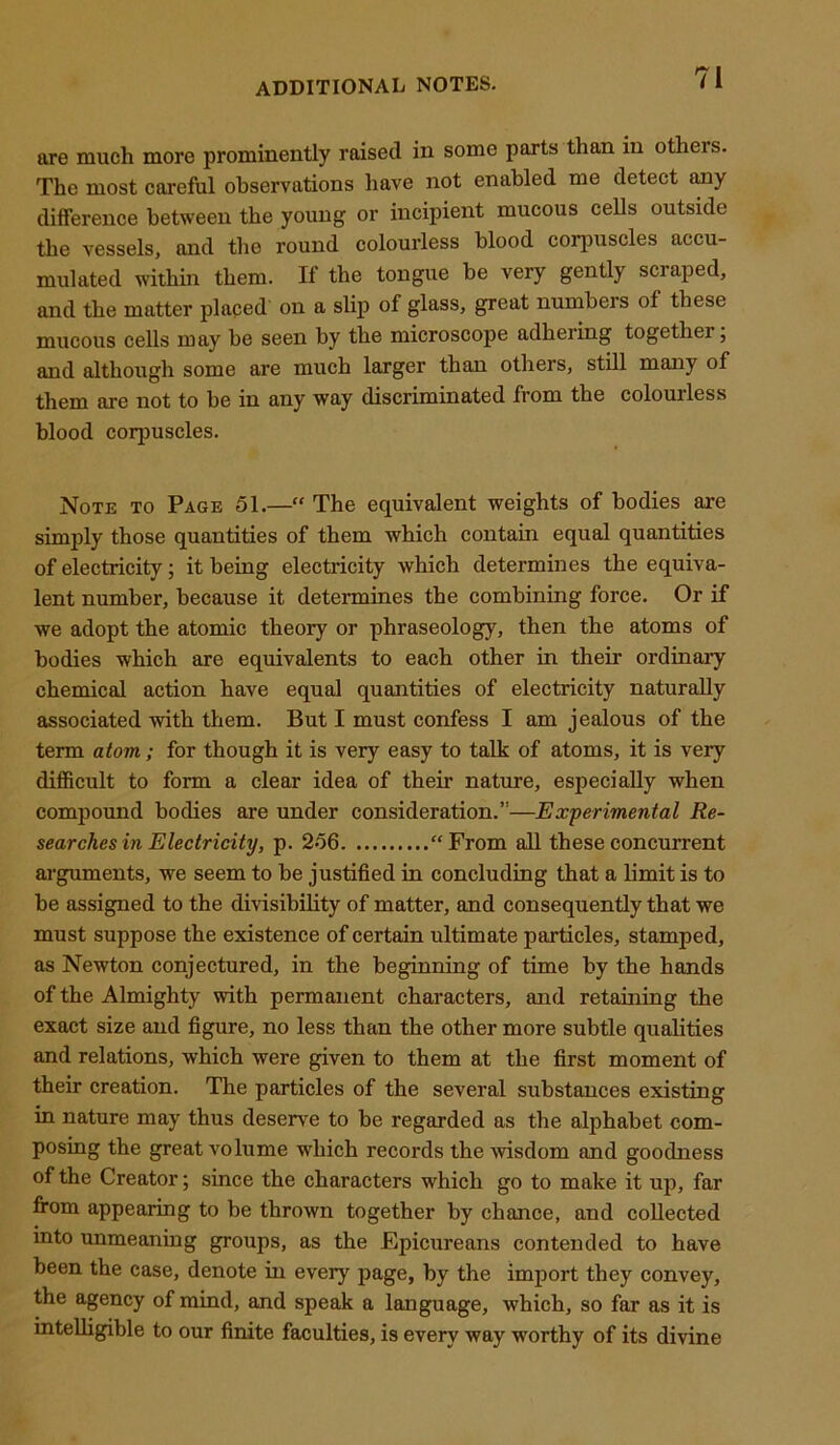 are much more prominently raised in some parts than in otheis. The most careful observations have not enabled me detect any difference between the young or incipient mucous cells outside the vessels, and the round colourless blood corpuscles accu- mulated within them. If the tongue be very gently scraped, and the matter placed on a slip of glass, great numbers of these mucous cells may be seen by the microscope adhering together, and although some are much larger than others, still many of them are not to be in any way discriminated from the colourless blood coqmscles. Note to Page 51.—“ The equivalent weights of bodies are simply those quantities of them which contain equal quantities of electricity; it being electricity which determines the equiva- lent number, because it determines the combining force. Or if we adopt the atomic theory or phraseology, then the atoms of bodies which are equivalents to each other in their ordinary chemical action have equal quantities of electricity naturally associated with them. But I must confess I am jealous of the term atom; for though it is very easy to talk of atoms, it is very difficult to form a clear idea of their nature, especially when compound bodies are under consideration.”—Experimental Re- searches in Electricity, p. 256 “From all these concurrent arguments, we seem to be justified in concluding that a limit is to be assigned to the divisibility of matter, and consequently that we must suppose the existence of certain ultimate particles, stamped, as Newton conjectured, in the beginning of time by the hands of the Almighty with permanent characters, and retaining the exact size and figure, no less than the other more subtle qualities and relations, which were given to them at the first moment of their creation. The particles of the several substances existing in nature may thus deserve to be regarded as the alphabet com- posing the great volume which records the -wisdom and goodness of the Creator; since the characters which go to make it up, far from appearing to be thrown together by chance, and collected into unmeaning groups, as the Epicureans contended to have been the case, denote in every page, by the import they convey, the agency of mind, and speak a language, which, so far as it is intelligible to our finite faculties, is every way worthy of its divine