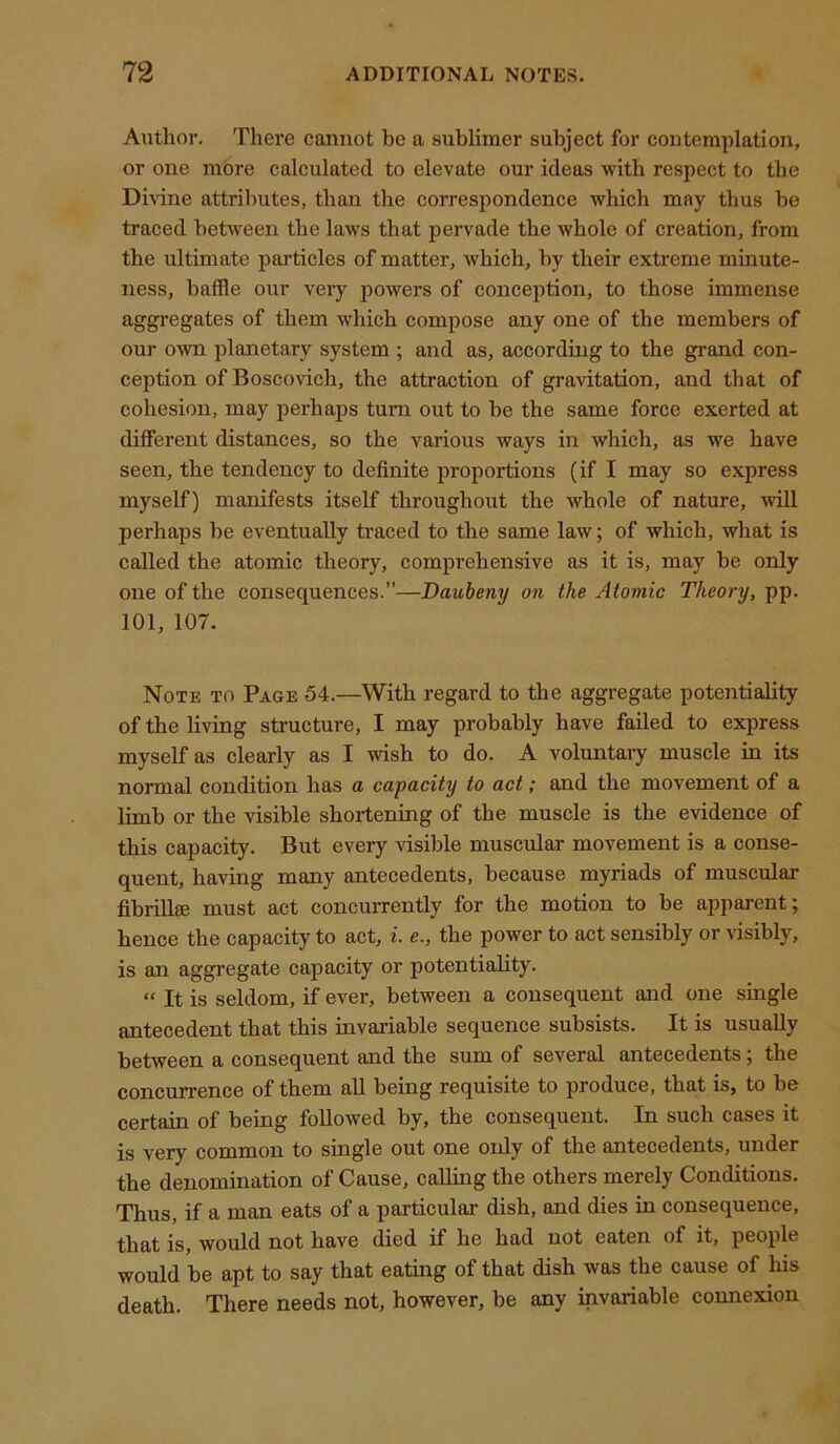 Author. There cannot be a sublimer subject for contemplation, or one more calculated to elevate our ideas with respect to the Divine attributes, than the correspondence which may thus be traced between the laws that pervade the whole of creation, from the ultimate particles of matter, which, by their extreme minute- ness, baffle our very powers of conception, to those immense aggregates of them which compose any one of the members of our own planetary system ; and as, according to the grand con- ception of Boscovich, the attraction of gravitation, and that of cohesion, may perhaps turn out to be the same force exerted at different distances, so the various ways in which, as we have seen, the tendency to definite proportions (if I may so express myself) manifests itself throughout the whole of nature, will perhaps be eventually traced to the same law; of which, what is called the atomic theory, comprehensive as it is, may be only one of the consequences.”—Danbeny on the Atomic Theory, pp. 101, 107. Note to Page 54.—With regard to the aggregate potentiality of the living structure, I may probably have failed to express myself as clearly as I wish to do. A voluntary muscle in its normal condition has a capacity to act; and the movement of a limb or the visible shortening of the muscle is the evidence of this capacity. But every visible muscular movement is a conse- quent, having many antecedents, because myriads of muscular fibrill® must act concurrently for the motion to be apparent; hence the capacity to act, i. e., the power to act sensibly or visibly, is an aggregate capacity or potentiality. “ It is seldom, if ever, between a consequent and one single antecedent that this invariable sequence subsists. It is usually between a consequent and the sum of several antecedents; the concurrence of them all being requisite to produce, that is, to be certain of being followed by, the consequent. In such cases it is very common to single out one only of the antecedents, under the denomination of Cause, calling the others merely Conditions. Thus, if a man eats of a particular dish, and dies in consequence, that is, would not have died if he had not eaten of it, people would be apt to say that eating of that dish was the cause of his death. There needs not, however, be any invariable connexion