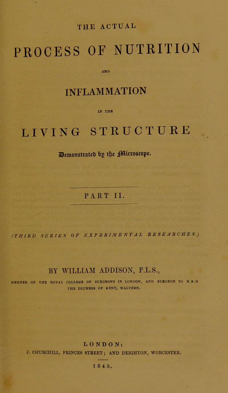 THE ACTUAL PROCESS OF NUTRITION AND INFLAMMATION IN THE LIVING STRUCTURE UmongtrateU *2 i»t«ogtopc. PART II. (THIRD SERIES OF EXPERIMENTAL RESEARCHES.) BY WILLIAM ADDISON, F.L.S., MEMBER OF THB ROYAL COLLEOB OF SURGEONS IN LONDON, AND SURGEON TO H.R.H THB DUCHBSS OF KENT, MALVERN. LONDON: J. CHURCHILL, PRINCES STREET ; AND DEIGHTON, WORCESTER.