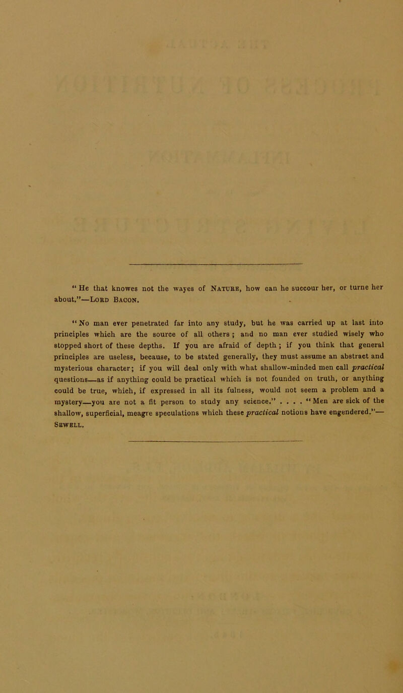 “ He that knowes not the wayes of Nature, how can he succour her, or turne her about.”—Lord Bacon. “ No man ever penetrated far into any study, but he was carried up at last into principles which are the source of all others ; and no man ever studied wisely who stopped short of these depths. If you are afraid of depth ; if you think that general principles are useless, because, to be stated generally, they must assume an abstract and mysterious character; if you will deal only with what shallow-minded men call practical questions as if anything could be practical which is not founded on truth, or anything could be true, which, if expressed in all its fulness, would not seem a problem and a mystery—you are not a fit person to study any science.” . . . . “ Men are sick of the shallow, superficial, meagre speculations which these practical notions have engendered.”— Sewell.