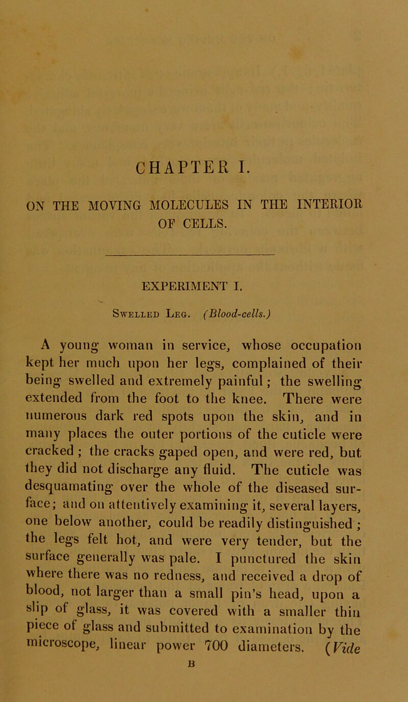 ON THE MOVING MOLECULES IN THE INTERIOR OF CELLS. EXPERIMENT I. Swelled Leg. (Blood-cells.) A young woman in service, whose occupation kept her much upon her legs, complained of their being swelled and extremely painful; the swelling extended from the foot to the knee. There were numerous dark red spots upon the skin, and in many places the outer portions of the cuticle were cracked ; the cracks gaped open, and were red, but they did not discharge any fluid. The cuticle was desquamating over the whole of the diseased sur- face; and on attentively examining it, several layers, one below another, could be readily distinguished ; the legs felt hot, and were very tender, but the surface generally was pale. I punctured the skin where there was no redness, and received a drop of blood, not larger than a small pin’s head, upon a slip of glass, it was covered with a smaller thin piece of glass and submitted to examination by the microscope, linear power 700 diameters. (Vide n