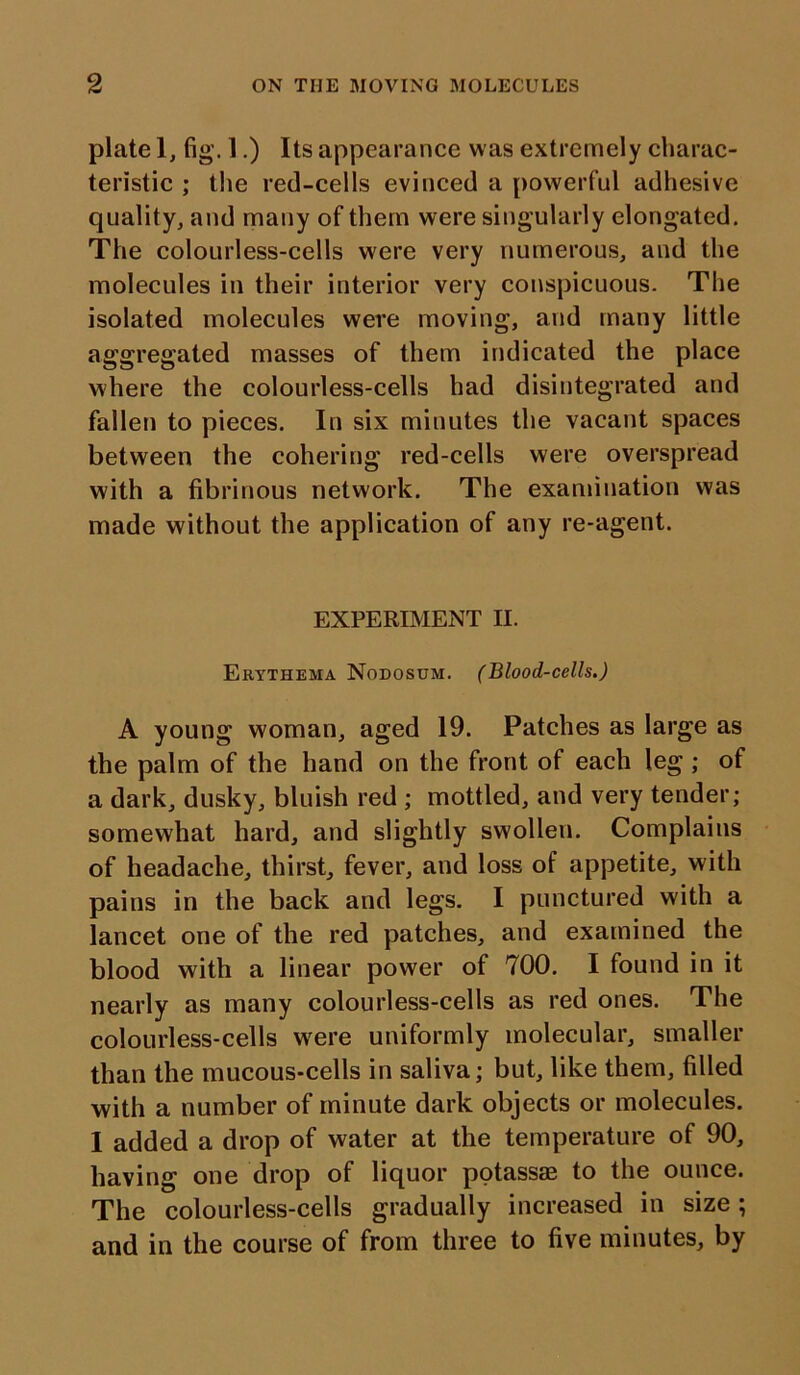 plate 1, fig. 1.) Its appearance was extremely charac- teristic ; the red-cells evinced a powerful adhesive quality, and many of them were singularly elongated. The colourless-cells were very numerous, and the molecules in their interior very conspicuous. The isolated molecules were moving, and many little aggregated masses of them indicated the place where the colourless-cells had disintegrated and fallen to pieces. In six minutes the vacant spaces between the cohering red-cells were overspread with a fibrinous network. The examination was made without the application of any re-agent. EXPERIMENT II. Erythema Nodosum. (Blood-cells.) A young woman, aged 19. Patches as large as the palm of the hand on the front of each leg ; of a dark, dusky, bluish red ; mottled, and very tender; somewhat hard, and slightly swollen. Complains of headache, thirst, fever, and loss of appetite, with pains in the back and legs. I punctured with a lancet one of the red patches, and examined the blood with a linear power of 700. I found in it nearly as many colourless-cells as red ones. The colourless-cells wrere uniformly molecular, smaller than the mucous-cells in saliva; but, like them, filled with a number of minute dark objects or molecules. I added a drop of water at the temperature of 90, having one drop of liquor potassse to the ounce. The colourless-cells gradually increased in size; and in the course of from three to five minutes, by