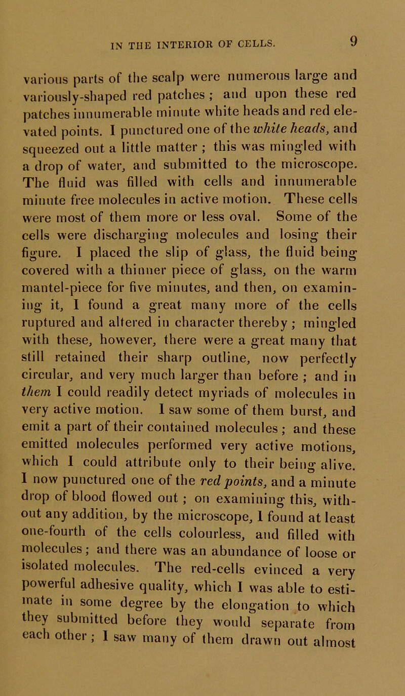 various parts of the scalp were numerous large and variously-shaped red patches ; and upon these red patches innumerable minute white heads and red ele- vated points. I punctured one of the white heads, and squeezed out a little matter ; this was mingled with a drop of water, and submitted to the microscope. The fluid was filled with cells and innumerable minute free molecules in active motion. These cells were most of them more or less oval. Some of the cells were discharging molecules and losing their figure. I placed the slip of glass, the fluid being covered with a thinner piece of glass, on the warm mantel-piece for five minutes, and then, on examin- ing it, I found a great many more of the cells ruptured and altered in character thereby ; mingled with these, however, there were a great many that still retained their sharp outline, now perfectly circular, and very much larger than before ; and in them I could readily detect myriads of molecules in very active motion. 1 saw some of them burst, and emit a part of their contained molecules ; and these emitted molecules performed very active motions, which I could attribute only to their being alive. I now punctured one of the red points, and a minute drop of blood flowed out ; on examining this, with- out any addition, by the microscope, 1 found at least one-fourth of the cells colourless, and filled with molecules; and there was an abundance of loose or isolated molecules. The red-cells evinced a very powerful adhesive quality, which I was able to esti- mate in some degree by the elongation to which they submitted before they would separate from each other; 1 saw many of them drawn out almost