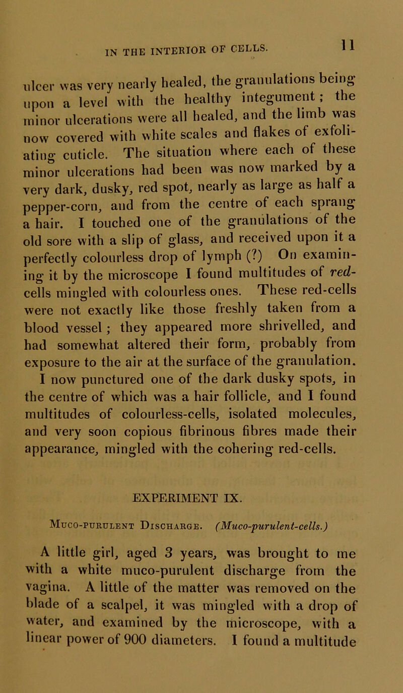 ulcer was very nearly healed, the granulations being upon a level with the healthy integument; the minor ulcerations were all healed, and the limb was now covered with white scales and flakes of exfoli- ating cuticle. The situation where each of these minor ulcerations had been was now marked by a very dark, dusky, red spot, nearly as large as half a pepper-corn, and from the centre of each spiang a hair. I touched one of the granulations of the old sore with a slip of glass, and received upon it a perfectly colourless drop of lymph (?) On examin- ing it by the microscope I found multitudes of red- cells mingled with colourless ones. These red-cells were not exactly like those freshly taken from a blood vessel; they appeared more shrivelled, and had somewhat altered their form, probably from exposure to the air at the surface of the granulation. I now punctured one of the dark dusky spots, in the centre of which was a hair follicle, and I found multitudes of colourless-cells, isolated molecules, and very soon copious fibrinous fibres made their appearance, mingled with the cohering red-cells. EXPERIMENT IX. Muco-purulent Discharge. (Muco-purulent-cells.) A little girl, aged 3 years, was brought to me with a white muco-purulent discharge from the vagina. A little of the matter was removed on the blade of a scalpel, it was mingled with a drop of water, and examined by the microscope, with a linear power of 900 diameters. I found a multitude