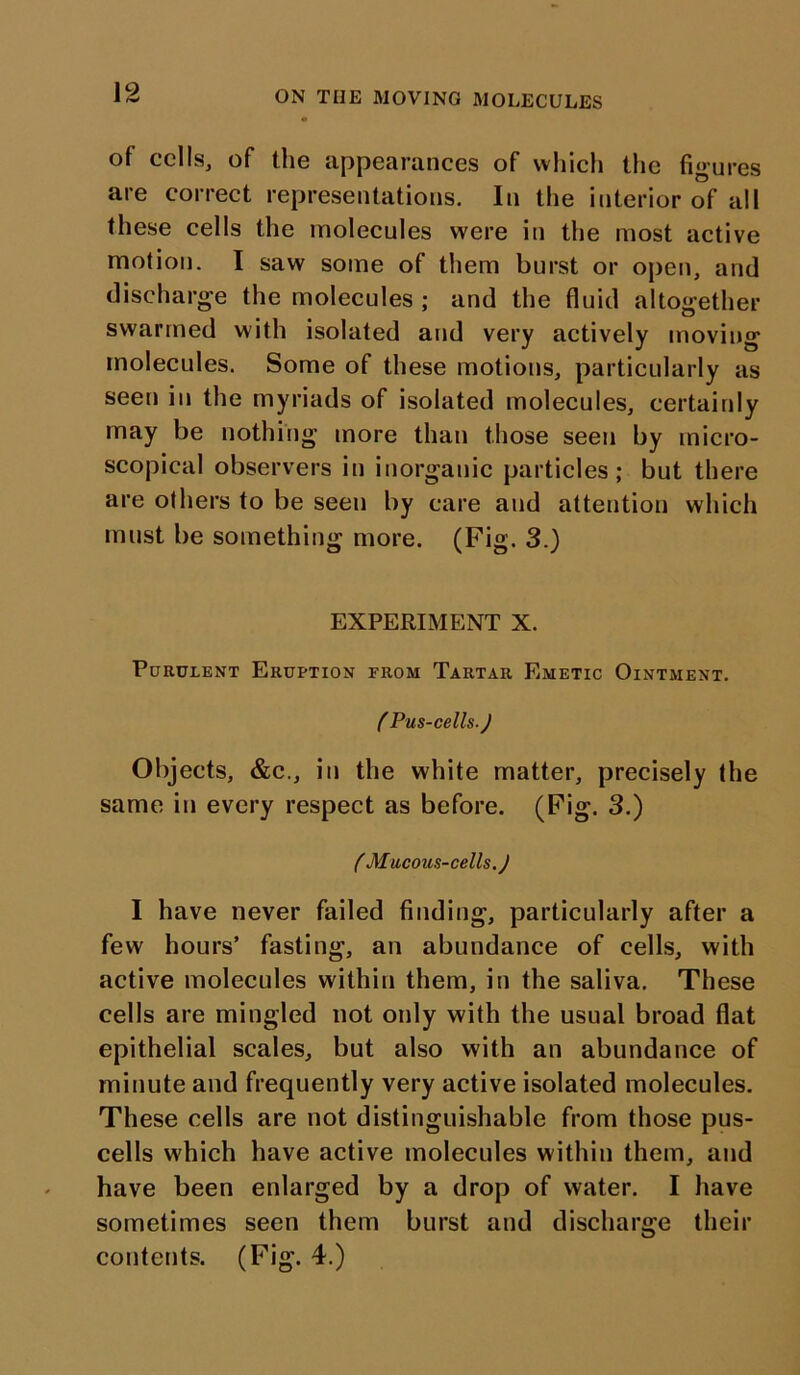 of cells, of the appearances of which the figures are correct representations. In the interior of all these cells the molecules were in the most active motion. I saw some of them burst or open, and discharge the molecules ; and the fluid altogether swarmed with isolated and very actively moving molecules. Some of these motions, particularly as seen in the myriads of isolated molecules, certainly may be nothing more than those seen by micro- scopical observers in inorganic particles; but there are others to be seen by care and attention which must be something more. (Fig. 3.) EXPERIMENT X. Purulent Eruption from Tartar Emetic Ointment. ( Pus-cells.) Objects, &c., in the white matter, precisely the same in every respect as before. (Fig. 3.) ( Mucous-cells. J I have never failed finding, particularly after a few hours’ fasting, an abundance of cells, with active molecules within them, in the saliva. These cells are mingled not only with the usual broad flat epithelial scales, but also with an abundance of minute and frequently very active isolated molecules. These cells are not distinguishable from those pus- cells which have active molecules within them, and have been enlarged by a drop of water. I have sometimes seen them burst and discharge their contents. (Fig. 4.)
