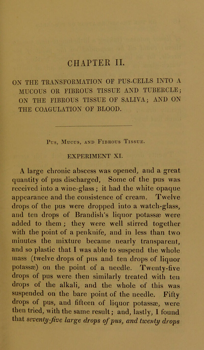 CHAPTER II. ON THE TRANSFORMATION OF PUS-CELLS INTO A MUCOUS OR FIBROUS TISSUE AND TUBERCLE; ON THE FIBROUS TISSUE OF SALIVA; AND ON THE COAGULATION OF BLOOD. Pus, Mucus, and Fibrous Tissue. EXPERIMENT XI. A large chronic abscess was opened, and a great quantity of pus discharged. Some of the pus was received into a wine-glass; it had the white opaque appearance and the consistence of cream. Twelve drops of the pus were dropped into a watch-glass, and ten drops of Brandishes liquor potass® were added to them ; they were well stirred together with the point of a penknife, and in less than two minutes the mixture became nearly transparent, and so plastic that I was able to suspend the whole mass (twelve drops of pus and ten drops of liquor potass®) on the point of a needle. Twenty-five drops of pus were then similarly treated with ten drops of the alkali, and the whole of this was suspended on the bare point of the needle. Fifty drops of pus, and fifteen of liquor potass®, were then tried, with the same result; and, lastly, I found that seventy-jive large drops of pus, and twenty drops