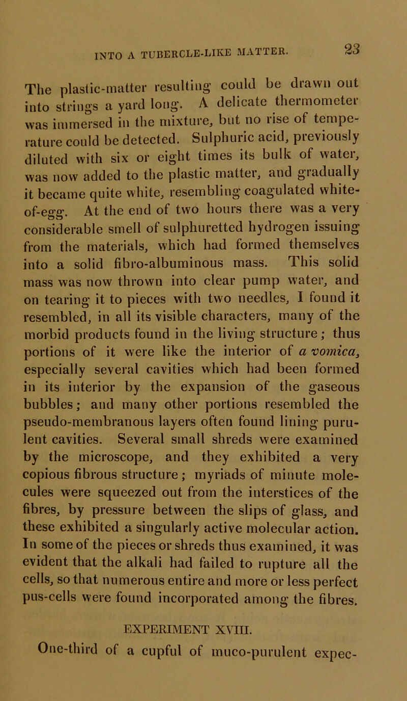 INTO A TUBERCLE-LIKE MATTER. The plastic-matter resulting could be drawn out into strings a yard long. A delicate thermometer was immersed in the mixture, blit no lise of tempe- rature could be detected. Sulphuric acid, previously diluted with six or eight times its bulk of water, was now added to the plastic matter, and gradually it became quite white, resembling coagulated white- of-egg. At the end of two hours there was a very considerable smell of sulphuretted hydrogen issuing from the materials, which had formed themselves into a solid fibro-albuminous mass. This solid mass was now thrown into clear pump water, and on tearing it to pieces with two needles, I found it resembled, in all its visible characters, many of the morbid products found in the living structure; thus portions of it were like the interior of a vomica, especially several cavities which had been formed in its interior by the expansion of the gaseous bubbles; and many other portions resembled the pseudo-membranous layers often found lining puru- lent cavities. Several small shreds were examined by the microscope, and they exhibited a very copious fibrous structure ; myriads of minute mole- cules were squeezed out from the interstices of the fibres, by pressure between the slips of glass, and these exhibited a singularly active molecular action. In some of the pieces or shreds thus examined, it was evident that the alkali had failed to rupture all the cells, so that numerous entire and more or less perfect pus-cells were found incorporated among the fibres. EXPERIMENT XVIII. One-third of a cupful of muco-purulent expec-