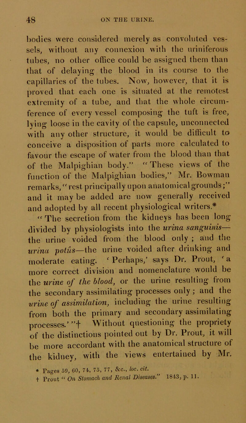 bodies were considered merely as convoluted ves- sels, without any connexion with the uriniferous tubes, no other office could be assigned them than that of delaying the blood in its course to the capillaries of the tubes. Now, however, that it is proved that each one is situated at the remotest extremity of a tube, and that the whole circum- ference of every vessel composing the tuft is free, lying loose in the cavity of the capsule, unconnected with any other structure, it would be difficult to conceive a disposition of parts more calculated to favour the escape of water from the blood than that of the Malpighian body.” These views of the function of the Malpighian bodies,” Mr. Bowman remarks, “ rest principally upon anatomical grounds and it may be added are now generally received and adopted by all recent physiological writers* tf The secretion from the kidneys has been long divided by physiologists into the urina sanguinis— the urine voided from the blood only ; and the urina potus—the urine voided after drinking and moderate eating. f Perhaps,’ says Dr. Prout, ' a more correct division and nomenclature would be the urine of the blood, or the urine resulting from the secondary assimilating processes only ; and the urine of assimilation, including the urine resulting from both the primary and secondary assimilating processes.’”f Without questioning the propriety of the distinctions pointed out by Dr. Prout, it will be more accordant with the anatomical structure of the kidney, with the views entertained by Mr. * Pages 59, CO, 74, 75, 77, &c., loc. tit. t Prout “ On Stomach and Renal Diseases.” 1843, p. II.