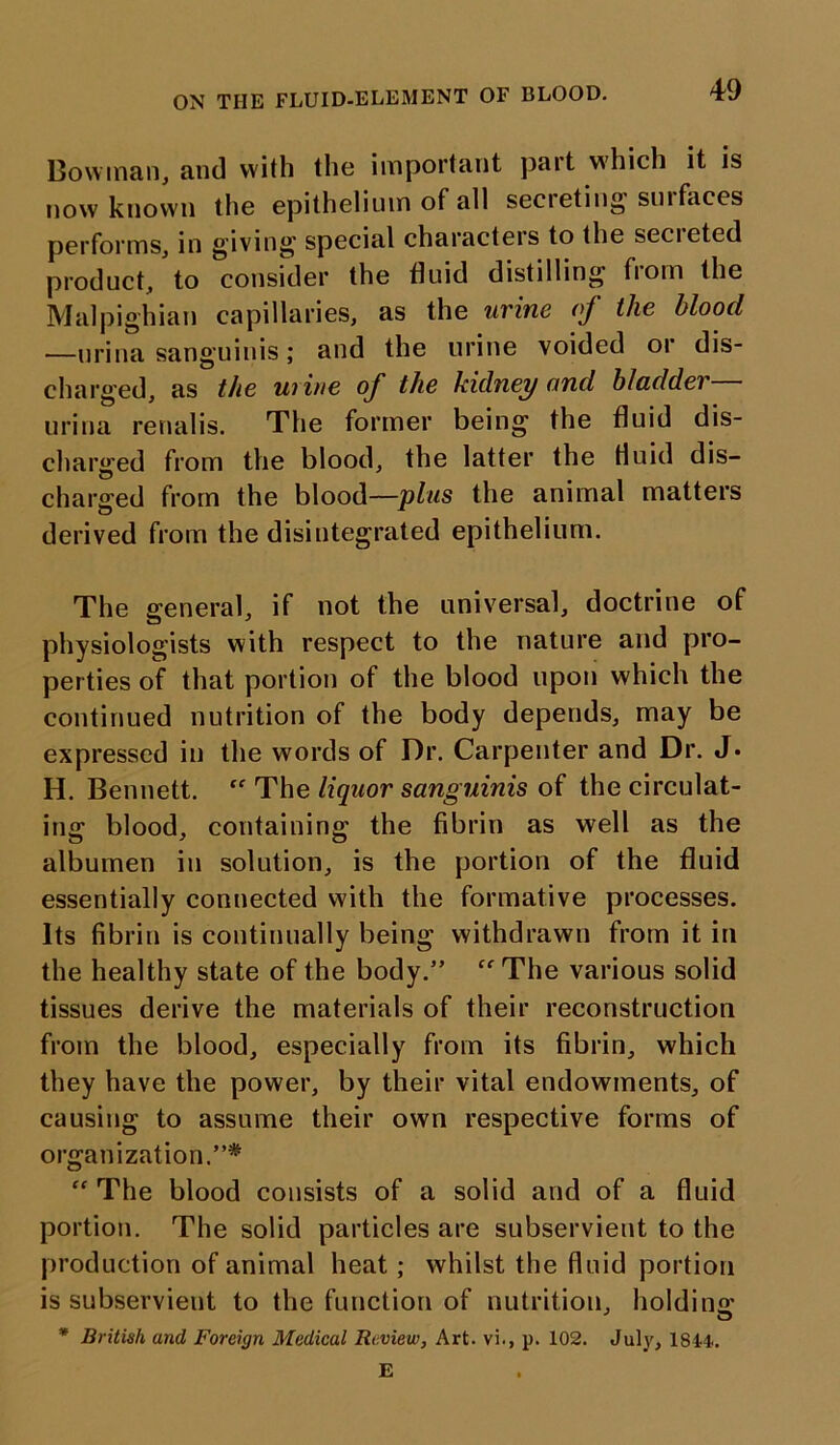 ON THE FLUID-ELEMENT OF BLOOD. Bowman, and with the important pait which it is now known the epithelium of all secieting smfaces performs, in giving special characters to the secreted product, to consider the fluid distilling from the Malpighian capillaries, as the urine of the blood —nrina sanguinis; and the urine voided or dis- charged, as the uiine of the kidney and bladder urina renalis. The former being the fluid dis- charged from the blood, the latter the Huid dis- charged from the blood—plus the animal matters derived from the disintegrated epithelium. The general, if not the universal, doctrine of physiologists with respect to the nature and pro- perties of that portion of the blood upon which the continued nutrition of the body depends, may be expressed in the words of Dr. Carpenter and Dr. J* H. Bennett. “ The liquor sanguinis of the circulat- ing blood, containing the fibrin as well as the albumen in solution, is the portion of the fluid essentially connected with the formative processes. Its fibrin is continually being withdrawn from it in the healthy state of the body.”  The various solid tissues derive the materials of their reconstruction from the blood, especially from its fibrin, which they have the power, by their vital endowments, of causing to assume their own respective forms of organization.”* “ The blood consists of a solid and of a fluid portion. The solid particles are subservient to the production of animal heat; whilst the fluid portion is subservient to the function of nutrition, holding u * British and Foreign Medical Review, Art. vi., p. 102. July, 1844. E