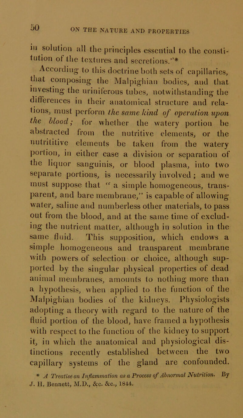 ON THE NATURE AND PROPERTIES in solution all the principles essential to the consti- tution of the textures and secretions.’’* According’ to this doctrine both sets of capillaries, that composing the Malpighian bodies, and that investing the uriniferous tubes, notwithstanding the differences in their anatomical structure and rela- tions, must perform the same kind of operation upon the blood; tor whether the watery portion be abstracted from the nutritive elements, or the uutrititive elements be taken from the watery portion, in either case a division or separation of the liquor sanguinis, or blood plasma, into two separate portions, is necessarily involved ; and we must suppose that ff a simple homogeneous, trans- parent, and bare membrane,” is capable of allowing water, saline and numberless other materials, to pass out from the blood, and at the same time of exclud- ing the nutrient matter, although in solution in the same fluid. This supposition, which endows a simple homogeneous and transparent membrane with powers of selection or choice, although sup- ported by the singular physical properties of dead animal membranes, amounts to nothing more than a hypothesis, when applied to the function of the Malpighian bodies of the kidneys. Physiologists adopting a theory with regard to the nature of the fluid portion of the blood, have framed a hypothesis with respect to the function of the kidney to support it, in which the anatomical and physiological dis- tinctions recently established between the two •/ capillary systems of the gland are confounded. * A Treatise on Inflammation as a Process of Abnormal Nutrition. By J. II. Bennett, M.D., &c. &c., 1844.