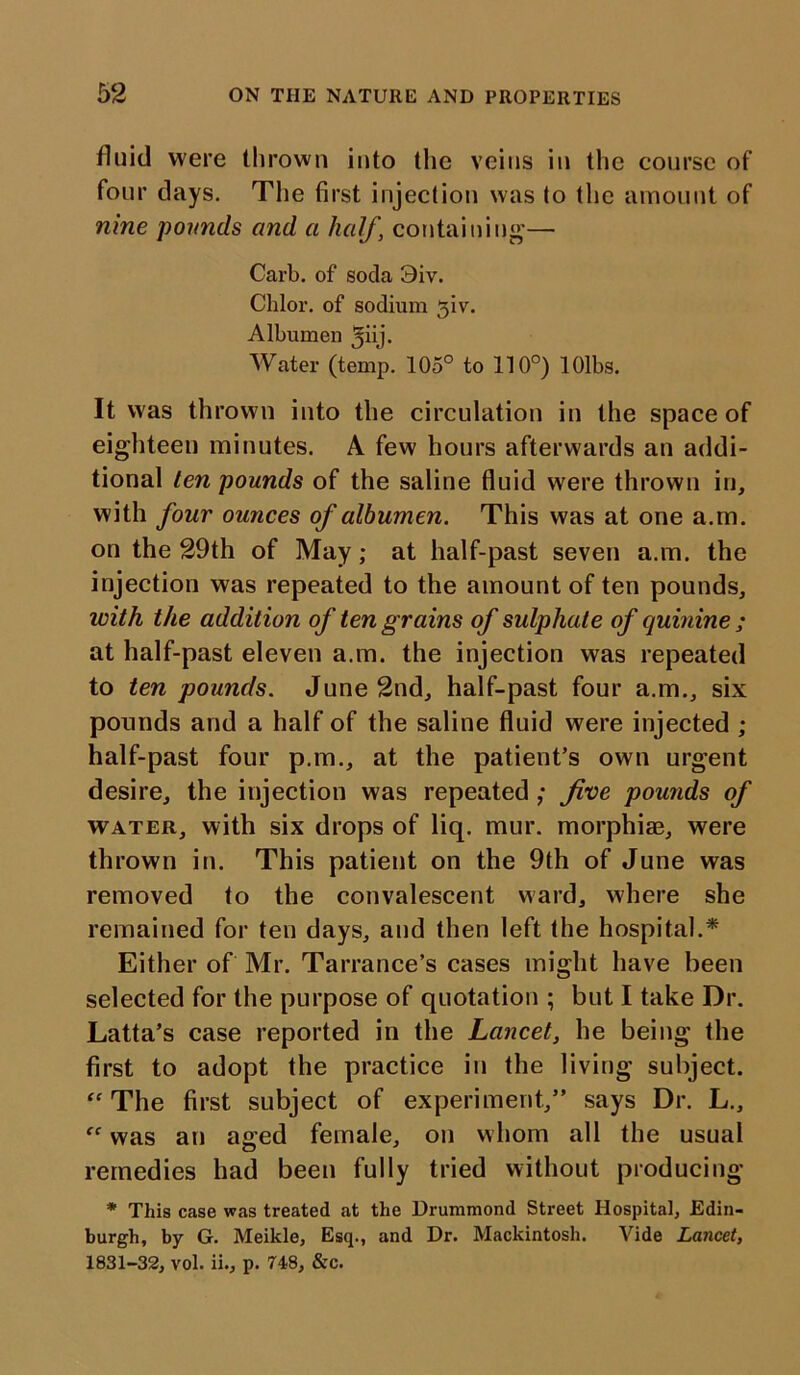 fluid were thrown into the veins in the course of four days. The first injection was to the amount of nine pounds and a half, containing— Carb. of soda 9iv. Chlor. of sodium 3iv. Albumen ^iij. Water (temp. 105° to 110°) lOlbs. It was thrown into the circulation in the space of eighteen minutes. A few hours afterwards an addi- tional ten pounds of the saline fluid were thrown in, with four ounces of albumen. This was at one a.m. on the 29th of May; at half-past seven a.m. the injection was repeated to the amount of ten pounds, with the addition of ten grains of sulphate of quinine ; at half-past eleven a.m. the injection was repeated to ten pounds. June 2nd, half-past four a.m., six pounds and a half of the saline fluid were injected ; half-past four p.m., at the patient’s own urgent desire, the injection was repeated ; five pounds of water, with six drops of liq. mur. morphias, were thrown in. This patient on the 9th of June was removed to the convalescent ward, where she remained for ten days, and then left the hospital.* Either of Mr. Tarrance’s cases might have been selected for the purpose of quotation ; but I take Dr. Latta’s case reported in the Lancet, he being the first to adopt the practice in the living subject. “ The first subject of experiment,” says Dr. L., was an a<red female, on whom all the usual o J remedies had been fully tried without producing * This case was treated at the Drummond Street Hospital, Edin- burgh, by G. Meikle, Esq., and Dr. Mackintosh. Vide Lancet, 1831-32, vol. ii., p. 748, &c.