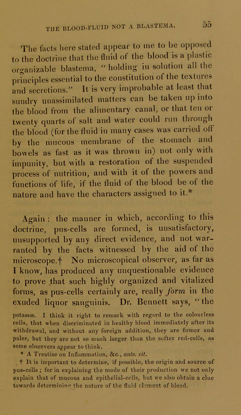 The facts here stated appear to me to be opposed to the doctrine that the fluid of the blood is a plastic organizable blastema,  holding in solution all the principles essential to the constitution of the textures and secretions.” It is very improbable at least that sundry unassimilated matters can be taken up into the blood from the alimentary canal, or that ten or twenty quarts of salt and water could run through the blood (for the fluid in many cases was carried off by the mucous membrane of the stomach and bowels as fast as it was thrown in) not only with impunity, but with a restoration ot the suspended process ot nutrition, and with it of the powers and functions of life, if the fluid of the blood be of the nature and have the characters assigned to it.* Again : the manner in which, according to this doctrine, pus-cells are formed, is unsatisfactory, unsupported by any direct evidence, and not war- ranted by the facts witnessed by the aid of the microscope.f No microscopical observer, as far as I know, has produced any unquestionable evidence to prove that such highly organized and vitalized forms, as pus-cells certainly are, really form in the exuded liquor sanguinis. Dr. Bennett says, “the potassae. I think it right to remark with regard to the colourless cells, that when discriminated in healthy blood immediately after its withdrawal, and without any foreign addition, they are firmer and paler, but they are not so much larger than the softer red-cells, as some observers appear to think. * A Treatise on Inflammation, &c., ante. cit. t It is important to determine, if possible, the origin and source of pus-cells ; for in explaining the mode of their production we not only explain that of mucous and epithelial-cells, but we also obtain a clue towards determining the nature of the fluid clement of blood.