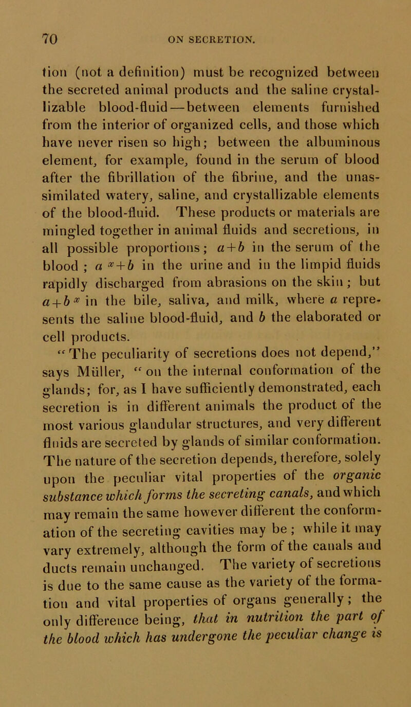 tion (not a definition) must be recognized between the secreted animal products and the saline crystal- lizable blood-fluid — between elements furnished from the interior of organized cells, and those which have never risen so high; between the albuminous element, for example, found in the serum of blood after the fibrillation of the fibrine, and the unas- similated watery, saline, and crystallizable elements of the blood-fluid. These products or materials are mingled together in animal fluids and secretions, in all possible proportions; a + b in the serum of the blood ; a x + b in the urine and in the limpid fluids rapidly discharged from abrasions on the skin ; but a + bx in the bile, saliva, and milk, where a repre- sents the saline blood-fluid, and b the elaborated or cell products. “The peculiarity of secretions does not depend,” says Muller, “ on the internal conformation of the glands; for, as I have sufficiently demonstrated, each secretion is in different animals the product of the most various glandular structures, and very different fluids are secreted by glands of similar conformation. The nature of the secretion depends, therefore, solely upon the peculiar vital properties of the organic substance which forms the secreting canals, and which may remain the same however different the contoi ill- ation of the secreting cavities may be ; while it may vary extremely, although the form of the canals and ducts remain unchanged. The variety of secietions is due to the same cause as the variety of the forma- tion and vital properties of organs generally; the only difference being, that in nutrition the part of the blood which has undergone the peculiar change is