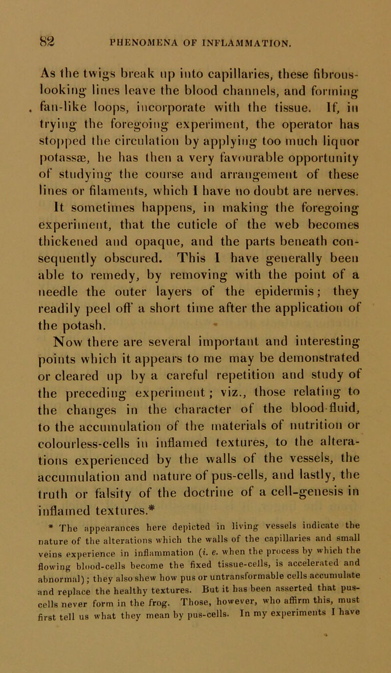 As the twigs break up into capillaries, these fibrous- looking lines leave the blood channels, and forming . fan-like loops, incorporate with the tissue. If, in trying the foregoing experiment, the operator has stopped the circulation by applying too much liquor potassae, he has then a very favourable opportunity of studying the course and arrangement of these lines or filaments, which I have no doubt are nerves. It sometimes happens, in making the foregoing experiment, that the cuticle of the web becomes thickened and opaque, and the parts beneath con- sequently obscured. This I have generally been able to remedy, by removing with the point of a needle the outer layers of the epidermis; they readily peel oft’ a short time after the application of the potash. Now there are several important and interesting points which it appears to me may be demonstrated or cleared up by a careful repetition and study of the preceding experiment ; viz., those relating to the changes in the character of the blood-fluid, to the accumulation of the materials of nutrition or colourless-cells in inflamed textures, to the altera- tions experienced by the walls of the vessels, the accumulation and nature of pus-cells, and lastly, the truth or falsity of the doctrine of a cell-genesis in inflamed textures* * The appearances here depicted in living vessels indicate the nature of the alterations which the walls of the capillaries and small veins experience in inflammation (i. e. when the process by which the flowing blood-cells become the fixed tissue-cells, is accelerated and abnormal); they also shew how pus or untransformable cells accumulate and replace the healthy textures. But it has been asserted that pus- cells never form in the frog. Those, however, who affirm this, must first tell us what they mean by pus-cells. In my experiments I have