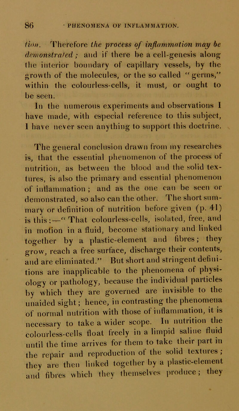 linn. Therefore the process of inflammation may be demonstrated ; and if there be a cell-genesis along the interior boundary of capillary vessels, by the growth of the molecules, or the so called “germs,” within the colourless-cells, it must, or ought to be seen. In the numerous experiments and observations I have made, with especial reference to this subject, 1 have never seen anything to support this doctrine. The general conclusion drawn from my researches is, that the essential phenomenon of the process of nutrition, as between the blood and the solid tex- tures, is also the primary and essential phenomenon of inflammation ; and as the one can be seen or demonstrated, so also can the other. The short sum- mary or definition of nutrition before given (p. 41) is this:—“ That colourless-cells, isolated, free, and in motion in a fluid, become stationary and linked together by a plastic-element and fibres; they grow, reach a free surface, discharge their contents, and are eliminated.” But short and stringent defini- tions are inapplicable to the phenomena of physi- ology or pathology, because the individual particles by which they are governed are invisible to the unaided sight; hence, in contrasting the phenomena of normal nutrition with those of inflammation, it is necessary to take a wider scope. In nutrition the colourless-cells float freely in a limpid saline fluid until the time arrives for them to take their part in the repair and reproduction of the solid textiues; they are then linked together by a plastic-element and fibres which they themselves produce; they