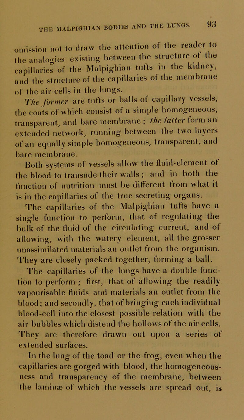 THE MALPIGHIAN BODIES AND THE LUNGS. omission not to draw the attention of the reader to the analogies existing between the structure of the capillaries of the Malpighian tufts in the kidney, and the structure of the capillaries of the membrane of the air-cells in the lungs. The former are tufts or balls of capillary vessels, the coats of which consist of a simple homogeneous, transparent, and bare membrane ; the Icillei foim an extended network, running between the two layers of an equally simple homogeneous, transparent, and bare membrane. Both systems of vessels allow the fluid-element of the blood to transude their walls ; and in both the function of nutrition must be different from what it is in the capillaries of the true secreting organs. The capillaries of the Malpighian tufts have a single function to perform, that of regulating the bulk of the fluid of the circulating current, and of allowing, with the watery element, all the grosser unassimilated materials an outlet from the organism. They are closely packed together, forming a ball. The capillaries of the lungs have a double func- tion to perform ; first, that of allowing the readily vapourisable fluids and materials an outlet from the blood; and secondly, that of bringing each individual blood-cell into the closest possible relation with the air bubbles which distend the hollows of the air cells. They are therefore drawn out upon a series of extended surfaces. In the lung of the toad or the frog, even when the capillaries are gorged with blood, the homogeneous- ness and transparency of the membrane, between the laminae of which the vessels are spread out, is