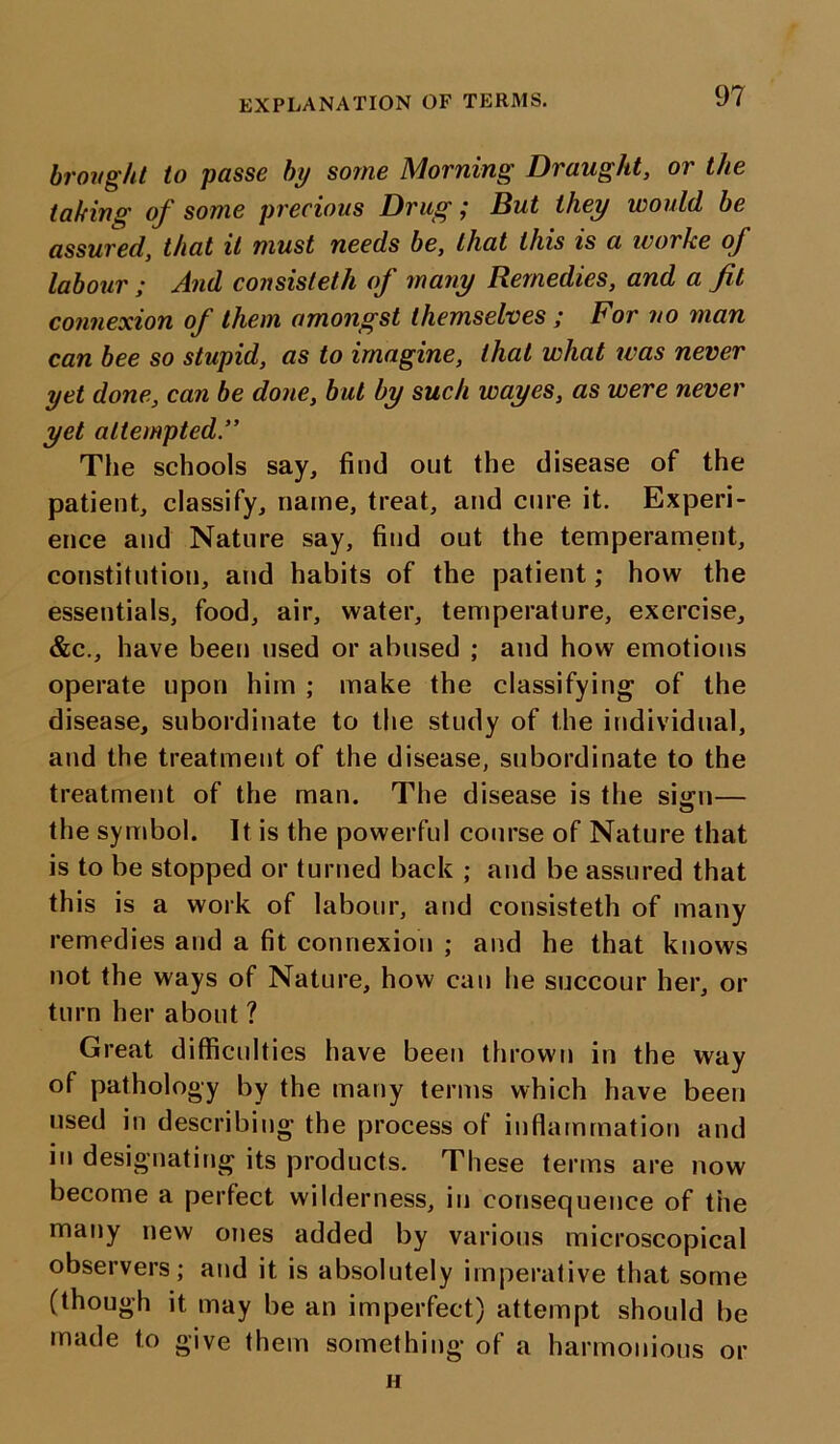 EXPLANATION OF TERMS. brought to passe by some Morning Draught, or the taking oj some precious Drug ,* But they would, be assured, that it must needs be, that this is a worke of labour ; And consisteth of many Remedies, and a fit connexion of them amongst themselves ; For no man can bee so stupid, as to imagine, that what was never yet done, can be done, but by such wayes, as were never yet attempted” The schools say, find out the disease of the patient, classify, name, treat, and cure it. Experi- ence and Nature say, find out the temperament, constitution, and habits of the patient; how the essentials, food, air, water, temperature, exercise, &c., have been used or abused ; and how emotions operate upon him ; make the classifying of the disease, subordinate to the study of the individual, and the treatment of the disease, subordinate to the treatment of the man. The disease is the si«:n— the symbol. It is the powerful course of Nature that is to be stopped or turned back ; and be assured that this is a work of labour, and consisteth of many remedies and a fit connexion ; and he that knows not the ways of Nature, how can he succour her, or turn her about ? Great difficulties have been thrown in the way of pathology by the many terms which have been used in describing the process of inflammation and in designating its products. These terms are now become a perfect wilderness, in consequence of the many new ones added by various microscopical observers; and it is absolutely imperative that some (though it may be an imperfect) attempt should be made to give them something of a harmonious or n