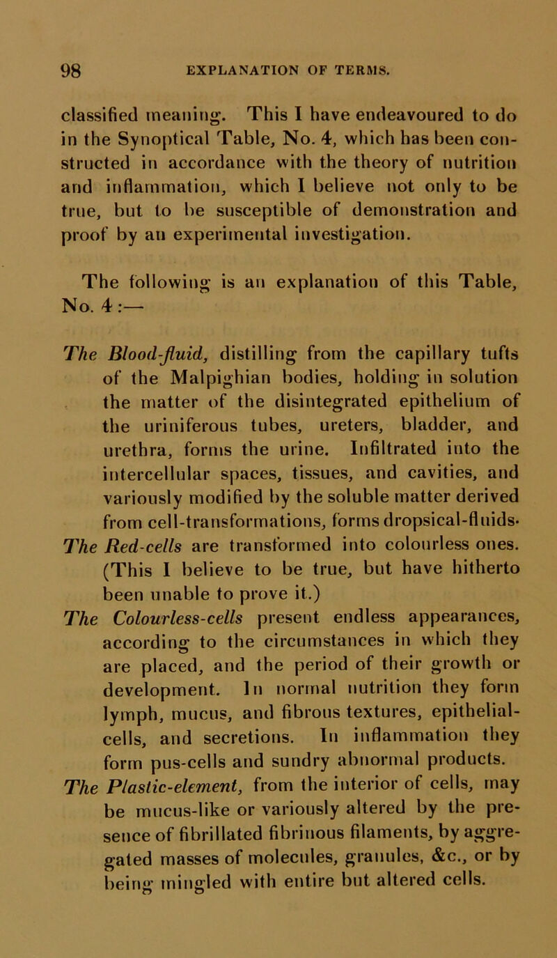 classified meaning. This I have endeavoured to do in the Synoptical Table, No. 4, which has been con- structed in accordance with the theory of nutrition and inflammation, which I believe not only to be true, but to be susceptible of demonstration and proof by an experimental investigation. The following is an explanation of this Table, No. 4 :—- The Blood-fluid, distilling from the capillary tufts of the Malpighian bodies, holding in solution the matter of the disintegrated epithelium of the uriniferous tubes, ureters, bladder, and urethra, forms the urine. Infiltrated into the intercellular spaces, tissues, and cavities, and variously modified by the soluble matter derived from cell-transformations, forms dropsical-fluids- The Red-cells are transformed into colourless ones. (This I believe to be true, but have hitherto been unable to prove it.) The Colourless-cells present endless appearances, according to the circumstances in which they are placed, and the period of their growth or development. In normal nutrition they form lymph, mucus, and fibrous textures, epithelial- cells, and secretions. In inflammation they form pus-cells and sundry abnormal products. The Plastic-element, from the interior of cells, may be mucus-like or variously altered by the pre- sence of fibrillated fibrinous filaments, by aggre- gated masses of molecules, granules, &c., or by being mingled with entire but altered cells.