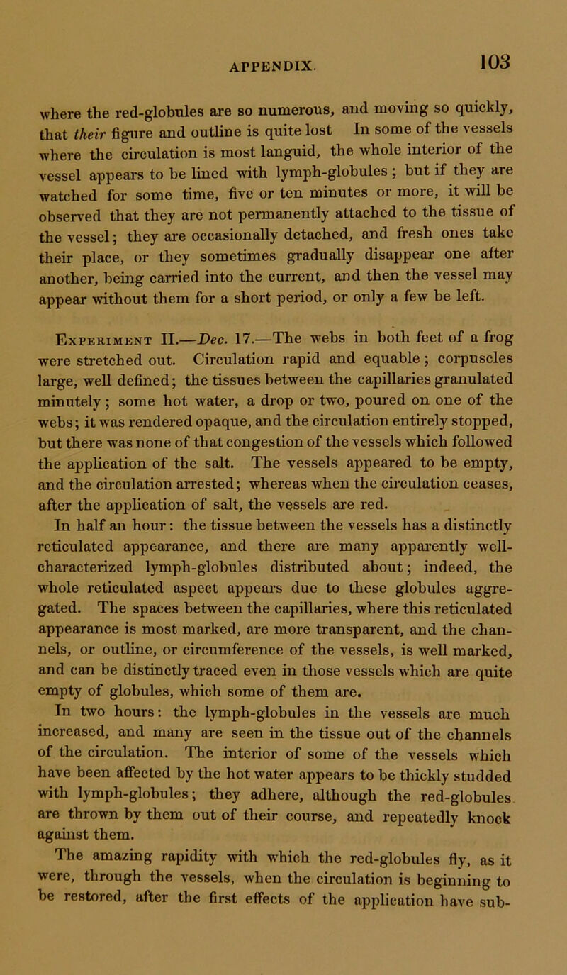 where the red-globules are so numerous, and moving so quickly, that their figure and outline is quite lost In some of the vessels where the circulation is most languid, the whole interior of the vessel appears to be lined with lymph-globules ; but if they are watched for some time, five or ten minutes or more, it will be observed that they are not permanently attached to the tissue of the vessel; they are occasionally detached, and fresh ones take their place, or they sometimes gradually disappear one after another, being carried into the current, and then the vessel may appear without them for a short period, or only a few be left. Experiment II.—Dec. 17.—The webs in both feet of a frog were stretched out. Circulation rapid and equable; corpuscles large, well defined; the tissues between the capillaries granulated minutely ; some hot water, a drop or two, poured on one of the webs; it was rendered opaque, and the circulation entirely stopped, but there was none of that congestion of the vessels which followed the application of the salt. The vessels appeared to be empty, and the circulation arrested; whereas when the circulation ceases, after the application of salt, the vessels are red. In half an hour: the tissue between the vessels has a distinctly reticulated appearance, and there are many apparently well- characterized lymph-globules distributed about; indeed, the whole reticulated aspect appears due to these globules aggre- gated. The spaces between the capillaries, where this reticulated appearance is most marked, are more transparent, and the chan- nels, or outline, or circumference of the vessels, is well marked, and can be distinctly traced even in those vessels which are quite empty of globules, which some of them are. In two hours: the lymph-globules in the vessels are much increased, and many are seen in the tissue out of the channels of the circulation. The interior of some of the vessels which have been affected by the hot water appears to be thickly studded with lymph-globules; they adhere, although the red-globules are thrown by them out of their course, and repeatedly knock against them. The amazing rapidity with which the red-globules fly, as it vrere, through the vessels, when the circulation is beginning to be restored, after the first effects of the application have sub-