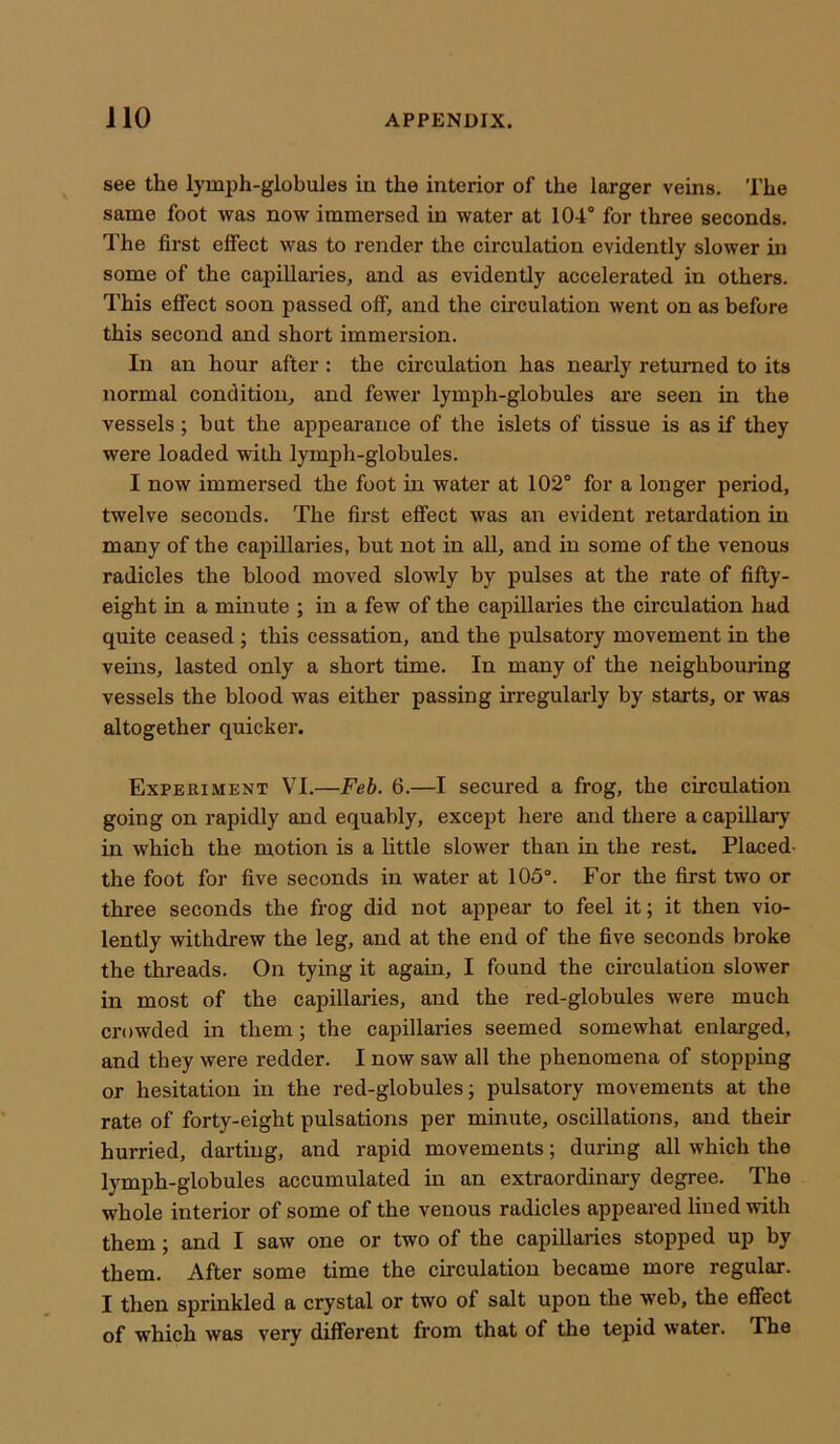 see the lymph-globules iu the interior of the larger veins. The same foot was now immersed in water at 104° for three seconds. The first effect was to render the circulation evidently slower in some of the capillaries, and as evidently accelerated in others. This effect soon passed off, and the circulation went on as before this second and short immersion. In an hour after : the circulation has nearly returned to its normal condition, and fewer lymph-globules are seen in the vessels; but the appearance of the islets of tissue is as if they were loaded with lymph-globules. I now immersed the foot in water at 102° for a longer period, twelve seconds. The first effect was an evident retardation in many of the capillaries, hut not in all, and in some of the venous radicles the blood moved slowly by pulses at the rate of fifty- eight in a minute ; in a few of the capillaries the circulation had quite ceased ; this cessation, and the pulsatory movement in the veins, lasted only a short time. In many of the neighbouring vessels the blood was either passing irregularly by starts, or was altogether quicker. Experiment VI.—Feb. 6.—I secured a frog, the circulation going on rapidly and equably, except here and there a capillary in which the motion is a little slower than in the rest. Placed- the foot for five seconds in water at 105°. For the first two or three seconds the frog did not appear to feel it; it then vio- lently withdrew the leg, and at the end of the five seconds broke the threads. On tying it again, I found the circulation slower in most of the capillaries, and the red-globules were much crowded in them; the capillaries seemed somewhat enlarged, and they were redder. I now saw all the phenomena of stopping or hesitation in the red-globules; pulsatory movements at the rate of forty-eight pulsations per minute, oscillations, and their hurried, darting, and rapid movements; during all which the lymph-globules accumulated in an extraordinary degree. The whole interior of some of the venous radicles appeared lined with them; and I saw one or two of the capillaries stopped up by them. After some time the circulation became more regular. I then sprinkled a crystal or two of salt upon the web, the effect of which was very different from that of the tepid water. The