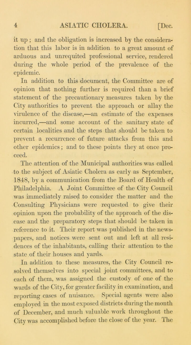 it up ; and the obligation is increased by the considera- tion that this labor is in addition to a great amount of arduous and unrequited professional service, rendered during the whole period of the prevalence of the epidemic. In addition to this document, the Committee are of opinion that nothing further is required than a brief statement of the precautionary measures taken by the City authorities to prevent the approach or allay the virulence of the disease,—an estimate of the expenses incurred,—and some account of the sanitary state of certain localities and the steps that should be taken to prevent a recurrence of future attacks from this and other epidemics; and to these points they at once pro- ceed. The attention of the Municipal authorities was called to the subject of Asiatic Cholera as early as September, 1848, by a communication from the Board of Health of Philadelphia. A Joint Committee of the City Council was immediately raised to consider the matter and the Consulting Physicians were requested to give their opinion upon the probability of the approach of the dis- ease and the preparatory steps that should he taken in reference to it. Their report was published in the news- papers, and notices were sent out and left at all resi- dences of the inhabitants, calling their attention to the state of their houses and yards. In addition to these measures, the City Council re- solved themselves into special joint committees, and to each of them, was assigned the custody of one of the wards of the City, for greater facility in examination, and reporting cases of nuisance. Special agents were also employed in the most exposed districts during the month of December, and much valuable work throughout the City was accomplished before the close of the year. The