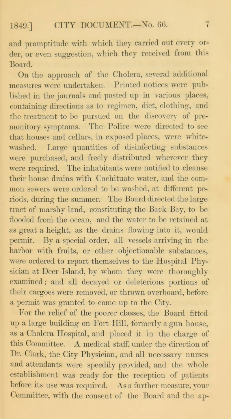 and promptitude with which they carried out every or- der, or even suggestion, which they received from this Board. On the approach of the Cholera, several additional measures were undertaken. Printed notices were pub- lished in the journals and posted up in various places, containing directions as to regimen, diet, clothing, and the treatment to be pursued on the discovery of pre- monitory symptoms. The Police were directed to see that houses and cellars, in exposed places, were white- washed. Large quantities of disinfecting substances were purchased, and freely distributed wherever they were required. The inhabitants were notified to cleanse their house drains with Cochituate water, and the com- mon sewers were ordered to be washed, at different pe- riods, during the summer. The Board directed the large tract of marshy land, constituting the Back Bay, to be flooded from the ocean, and the water to be retained at as great a height, as the drains flowing into it, would permit. By a special order, all vessels arriving in the harbor with fruits, or other objectionable substances, were ordered to report themselves to the Hospital Phy- sician at Deer Island, by whom they were thoroughly examined; and all decayed or deleterious portions of their cargoes were removed, or thrown overboard, before a permit was granted to come up to the City. For the relief of the poorer classes, the Board fitted up a large building on Fort Hill, formerly a gun house, as a Cholera Hospital, and placed it in the charge of this Committee. A medical staff, under the direction of Dr. Clark, the City Physician, and all necessary nurses and attendants were speedily provided, and the whole establishment was ready for the reception of patients before its use was required. As a further measure, your Committee, with the consent of the Board and the ap-