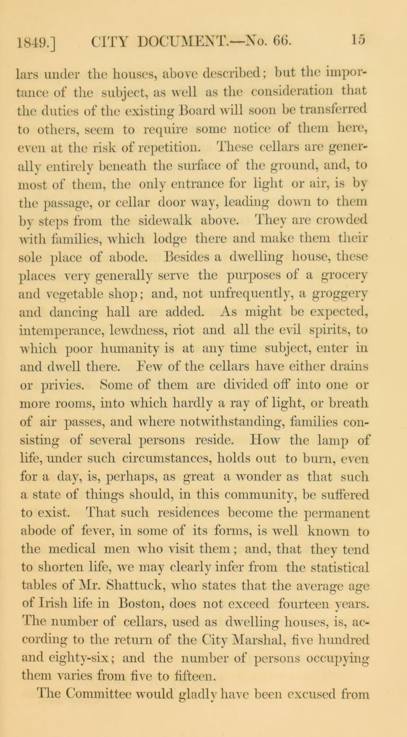 lars under the houses, above described; but the impor- tance of the subject, as well as the consideration that the duties of the existing Board will soon be transferred to others, seem to require some notice of them here, even at the risk of repetition. These cellars are gener- ally entirely beneath the surface of the ground, and, to most of them, the only entrance for light or air, is by the passage, or cellar door way, leading down to them by steps from the sidewalk above. They are crowded with families, which lodge there and make them their sole place of abode. Besides a dwelling house, these places very generally serve the purposes of a grocery and vegetable shop; and, not unfrequently, a groggery and dancing hall are added. As might be expected, intemperance, lewdness, riot and all the evil spirits, to which poor humanity is at any time subject, enter in and dwell there. Few of the cellars have either drains or privies. Some of them are divided off into one or more rooms, into which hardly a ray of light, or breath of air passes, and where notwithstanding, families con- sisting of several persons reside. How the lamp of life, under such circumstances, holds out to burn, even for a day, is, perhaps, as great a wonder as that such a state of things should, in this community, be suffered to exist. That such residences become the permanent abode of fever, in some of its forms, is well known to the medical men who visit them; and, that they tend to shorten life, we may clearly infer from the statistical tables of Mr. Shattuck, who states that the average age of Irish life in Boston, does not exceed fourteen years. The number of cellars, used as dwelling houses, is, ac- cording to the return of the City Marshal, five hundred and eiglity-six; and the number of persons occupying them varies from five to fifteen. The Committee would gladly have been excused from