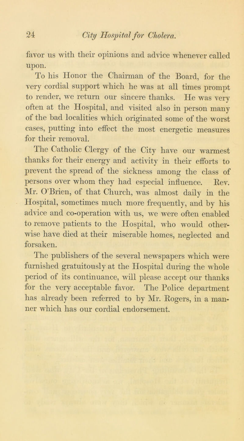 favor us with their opinions and advice whenever called upon. To his Honor the Chairman of the Board, for the very cordial support which he was at all times prompt to render, we return our sincere thanks. He was very often at the Hospital, and visited also in person many of the bad localities which originated some of the worst cases, putting into effect the most energetic measures for their removal. rIhe Catholic Clergy of the City have our warmest thanks for their energy and activity in their efforts to prevent the spread of the sickness among the class of persons over whom they had especial influence. Rev. Mr. O'Brien, of that Church, was almost daily in the Hospital, sometimes much more frequently, and by his advice and co-operation with us, we were often enabled to remove patients to the Hospital, who would other- wise have died at their miserable homes, neglected and forsaken. The publishers of the several newspapers which were furnished gratuitously at the Hospital during the whole period of its continuance, will please accept our thanks for the very acceptable favor. The Police department has already been referred to by Mr. Rogers, in a man- ner which has our cordial endorsement.