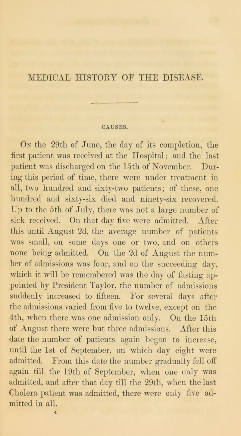 MEDICAL HISTORY OF THE DISEASE, CAUSES. On the 29th of June, the day of its completion, the first patient was received at the Hospital; and the last patient was discharged on the 15th of November. Dur- ing this period of time, there were under treatment in all, two hundred and sixty-two patients; of these, one hundred and sixty-six died and ninety-six recovered. Up to the 5th of July, there was not a large number of sick received. On that day five were admitted. After this until August 2d, the average number of patients was small, on some days one or two, and on others none being admitted. On the 2d of August the num- ber of admissions was four, and on the succeeding day, which it will be remembered was the day of fasting ap- pointed by President Taylor, the number of admissions suddenly increased to fifteen. For several the admissions varied from five to twelve, except on the of August there were but three admissions. After this date the number of patients again began to increase, until the 1st of September, on which day eight were admitted. From this date the number gradually fell off again till the 19th of September, when one only was admitted, and after that day till the 29th, when the last Cholera patient was admitted, there were only five ad- mitted in all. days after