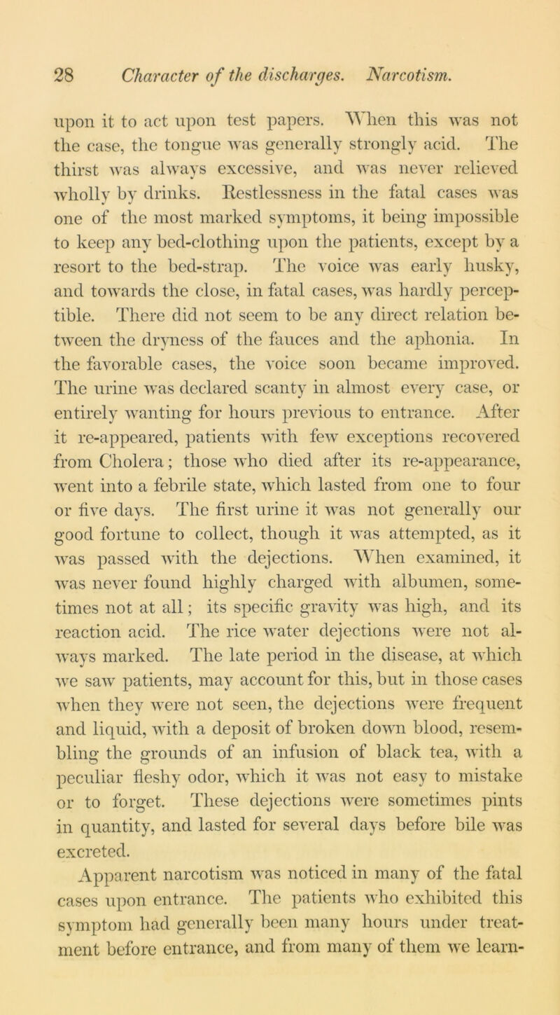 upon it to act upon test papers. When this was not the case, the tongue was generally strongly acid. The thirst was always excessive, and was never relieved wholly by drinks. Restlessness in the fatal cases was one of the most marked symptoms, it being impossible to keep any bed-clothing upon the patients, except by a resort to the bed-strap. The voice was early husky, and towards the close, in fatal cases, was hardly percep- tible. There did not seem to be any direct relation be- tween the dryness of the fauces and the aphonia. In the favorable cases, the voice soon became improved. The urine was declared scanty in almost every case, or entirely wanting for hours previous to entrance. After it re-appeared, patients with few exceptions recovered from Cholera; those who died after its re-appearance, went into a febrile state, which lasted from one to four or five days. The first urine it was not generally our good fortune to collect, though it was attempted, as it was passed with the dejections. When examined, it was never found highly charged with albumen, some- times not at all; its specific gravity was high, and its reaction acid. The rice water dejections were not al- ways marked. The late period in the disease, at which we saw patients, may account for this, but in those cases when they were not seen, the dejections were frequent and liquid, with a deposit of broken down blood, resem- blin the rounds of an infusion of black tea, with a peculiar fleshy odor, which it was not easy to mistake or to forget. These dejections were sometimes pints in quantity, and lasted for several days before bile was excreted. Apparent narcotism was noticed in many of the fatal cases upon entrance. The patients who exhibited this symptom had generally been many hours under treat- ment before entrance, and from many of them we learn-