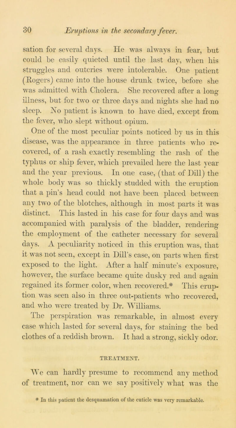 sation for several days. He was always in fear, but could be easily quieted until the last day, when his struggles and outcries were intolerable. One patient (Rogers) came into the house drunk twice, before she was admitted with Cholera. She recovered after a lone- o illness, but for two or three days and nights she had no sleep. No patient is known to have died, except from the fever, who slept without opium. One of the most peculiar points noticed by us in this disease, was the appearance in three patients who re- covered, of a rash exactly resembling the rash of the typhus or ship fever, which prevailed here the last year and the year previous. In one case, (that of Dill) the whole body was so thickly studded with the eruption that a pin’s head could not have been placed between any two of the blotches, although in most parts it was distinct. This lasted in his case for four days and was accompanied with paralysis of the bladder, rendering the employment of the catheter necessary for several days. A peculiarity noticed in this eruption was, that it was not seen, except in Dill’s case, on parts when first exposed to the light. After a half minute’s exposure, however, the surface became quite dusky red and again regained its former color, when recovered* This erup- tion was seen also in three out-patients who recovered, and who were treated by Dr. Williams. The perspiration was remarkable, in almost every case which lasted for several days, for staining: the bed J 7 o clothes of a reddish brown. It had a strong, sickly odor. TREATMENT. We can hardly presume to recommend any method of treatment, nor can we say positively what was the * In this patient the desquamation of the cuticle was very remarkable.
