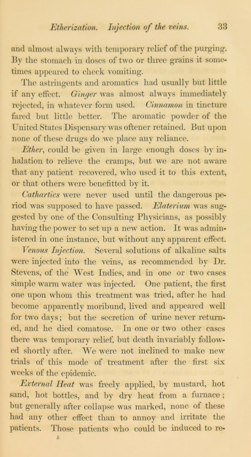 and almost always with temporary relief of the purging. By the stomach in doses of two or three grains it some- times appeared to check vomiting. The astringents and aromatics had usually but little if any effect. Ginger was almost always immediately rejected, in whatever form used. Cinnamon in tincture fared but little better. The aromatic powder of the United States Dispensary was oftener retained. But upon none of these drugs do we place any reliance. Ether, could be given in large enough doses by in- halation to relieve the cramps, but we are not aware that any patient recovered, who used it to this extent, or that others were benefitted by it. Cathartics were never used until the dangerous pe- riod was supposed to have passed. Elaterium was sug- gested by one of the Consulting Physicians, as possibly having the power to set up a new action. It was admin- istered in one instance, but without any apparent effect. Venous Injection. Several solutions of alkaline salts were injected into the veins, as recommended by Dr. Stevens, of the West Indies, and in one or two cases simple warm water was injected. One patient, the first one upon whom this treatment was tried, after he had become apparently moribund, lived and appeared well for two days; but the secretion of urine never return- ed, and he died comatose. In one or two other cases there was temporary relief, but death invariably follow- ed shortly after. We were not inclined to make new trials of this mode of treatment after the first six weeks of the epidemic. External Heat was freely applied, by mustard, hot sand, hot bottles, and by dry heat from a furnace ; but generally after collapse was marked, none of these had any other effect than to annoy and irritate the patients. Those patients who could be induced to re-
