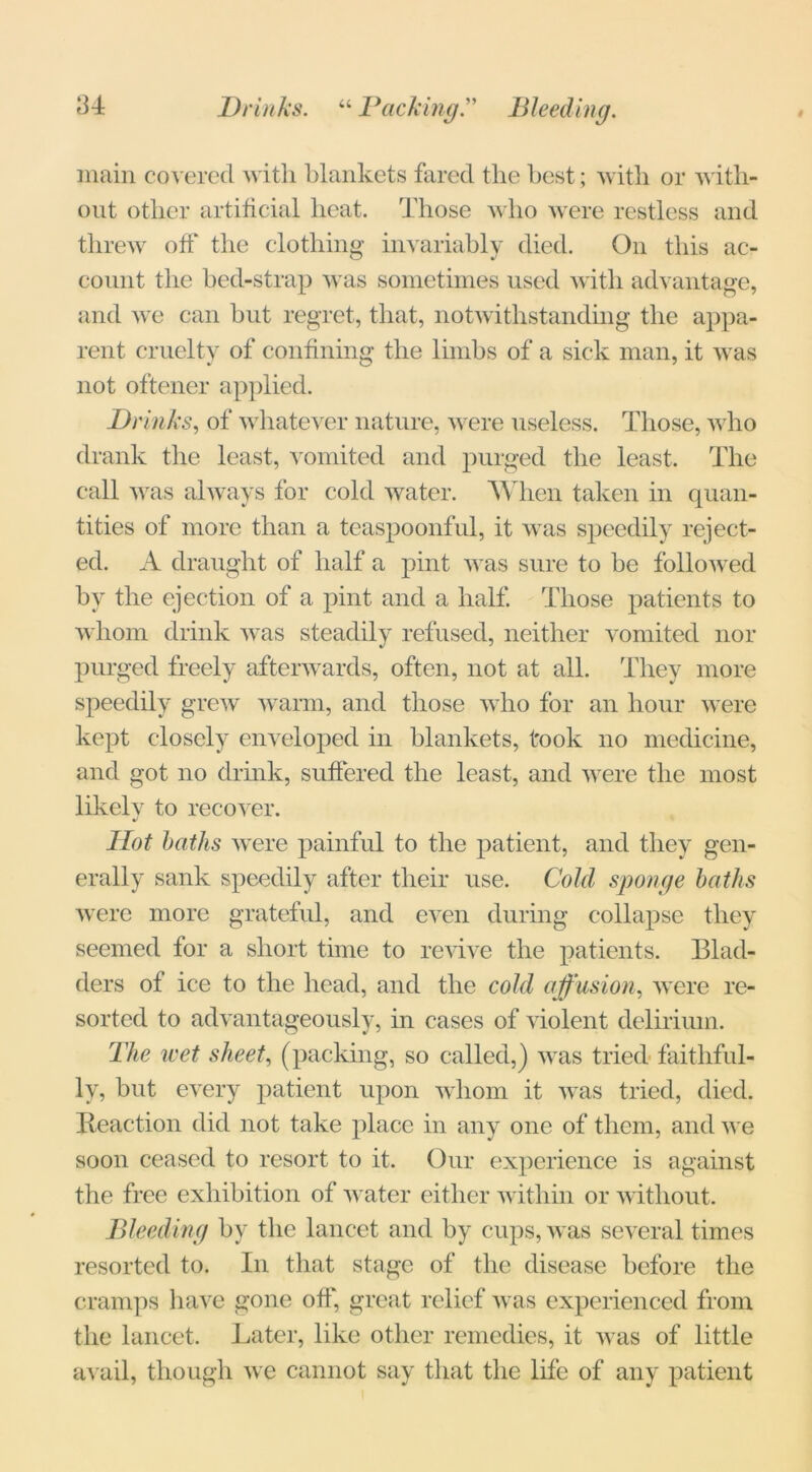 u Drinks. “ PackingBleeding. main covered with blankets fared the best; with or with- out other artificial heat. Those who were restless and threw off the clothing invariably died. On this ac- count the bed-strap was sometimes used with advantage, and we can but regret, that, notwithstanding the appa- rent cruelty of confining the limbs of a sick man, it was not oftener applied. Drinks, of whatever nature, were useless. Those, who drank the least, vomited and purged the least. The call was always for cold water. When taken in quan- tities of more than a teaspoonful, it was speedily reject- ed. A draught of half a pint was sure to be followed by the ejection of a pint and a half. Those patients to whom drink was steadily refused, neither vomited nor purged freely afterwards, often, not at all. They more speedily grew warm, and those who for an hour were kept closely enveloped in blankets, took no medicine, and got no drink, suffered the least, and were the most likely to recover. Hot baths were painful to the patient, and they gen- erally sank speedily after their use. Cold sponge baths were more grateful, and even during collapse they seemed for a short time to revive the patients. Blad- ders of ice to the head, and the cold affusion, were re- sorted to advantageously, in cases of violent delirium. The wet sheet, (packing, so called,) was tried faithful- ly, but every patient upon whom it was tried, died. Reaction did not take place in any one of them, and we soon ceased to resort to it. Our experience is against the free exhibition of water either within or without. Bleeding by the lancet and by cups, was several times resorted to. In that stage of the disease before the cramps have gone off, great relief was experienced from the lancet. Later, like other remedies, it was of little avail, though we cannot say that the life of any patient