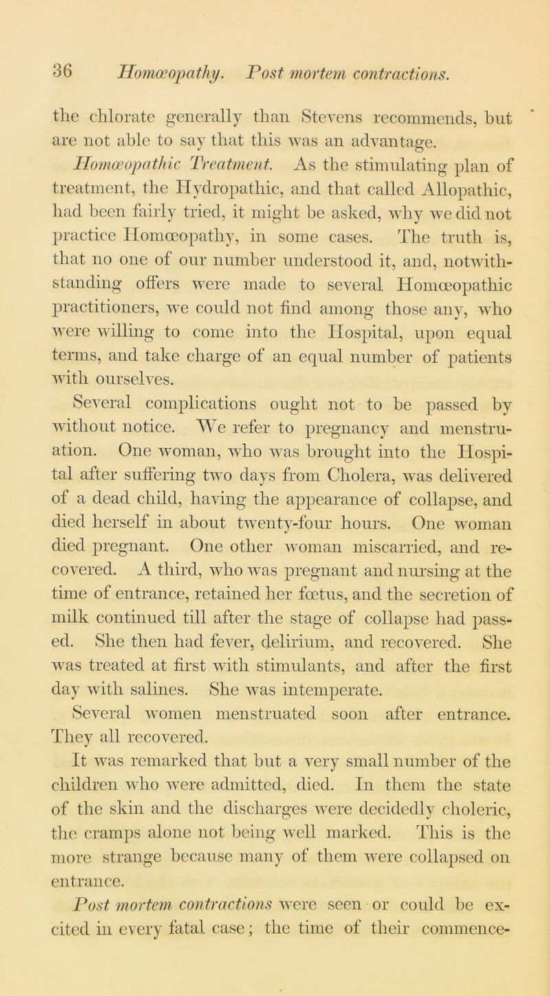 Homoeopathy. Post mortem contractions. the chlorate generally than Stevens recommends, but are not able to say that this was an advantage. Homoeopathic Treatment. As the stimulating plan of treatment, the Hydropathic, and that called Allopathic, had been fairly tried, it might he asked, why we did not practice Homoeopathy, in some cases. The truth is, that no one of our number understood it, and, notwith- standing offers were made to several Homoeopathic practitioners, we could not find among those any, who were willing to come into the Hospital, upon equal terms, and take charge of an equal number of patients with ourselves. Several complications ought not to he passed by without notice. We refer to pregnancy and menstru- ation. One woman, who was brought into the Hospi- tal after suffering two days from Cholera, was delivered of a dead child, having the appearance of collapse, and died herself in about twenty-four hours. One woman died pregnant. One other woman miscarried, and re- covered. A third, who was pregnant and nursing at the time of entrance, retained her foetus, and the secretion of milk continued till after the stage of collapse had pass- ed. She then had fever, delirium, and recovered. She was treated at first with stimulants, and after the first day with salines. She was intemperate. Several women menstruated soon after entrance. They all recovered. It was remarked that hut a very small number of the children who were admitted, died. In them the state of the skin and the discharges were decidedly choleric, the cramps alone not being well marked. This is the more strange because many of them were collapsed on entrance. Post mortem contractions were seen or could be ex- cited in every fatal case; the time of their commence-
