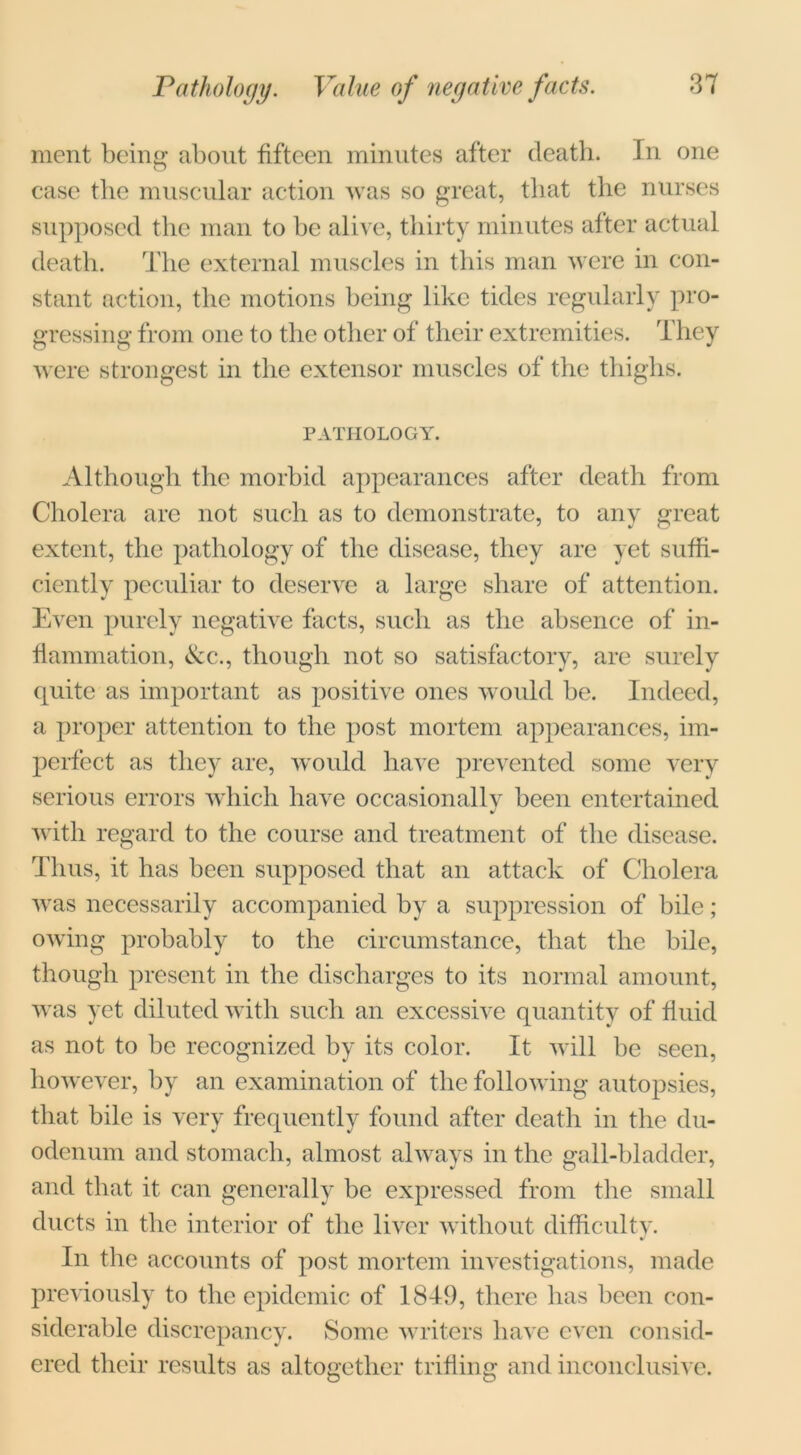 ment being about fifteen minutes after death. In one case the muscular action was so great, that the nurses supposed the man to be alive, thirty minutes after actual death. The external muscles in this man were in con- stant action, the motions being like tides regularly pro- gressing from one to the other of their extremities. They were strongest in the extensor muscles of the thighs. PATHOLOGY. Although the morbid appearances after death from Cholera are not such as to demonstrate, to any great extent, the pathology of the disease, they are yet suffi- ciently peculiar to deserve a large share of attention. Even purely negative facts, such as the absence of in- flammation, &c., though not so satisfactory, are surely quite as important as positive ones would be. Indeed, a proper attention to the post mortem appearances, im- perfect as they are, would have prevented some very serious errors which have occasionallv been entertained j with regard to the course and treatment of the disease. Thus, it has been supposed that an attack of Cholera was necessarily accompanied by a suppression of bile; owing probably to the circumstance, that the bile, though present in the discharges to its normal amount, was yet diluted with such an excessive quantity of fluid as not to be recognized by its color. It will be seen, however, by an examination of the following autopsies, that bile is very frequently found after death in the du- odenum and stomach, almost always in the gall-bladder, and that it can generally be expressed from the small ducts in the interior of the liver without difficulty. In the accounts of post mortem investigations, made previously to the epidemic of 1849, there has been con- siderable discrepancy. Some writers have even consid- ered their results as altogether trifling and inconclusive.