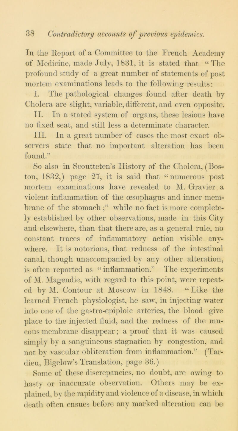 In the Report of a Committee to the French Academy of Medicine, made July, 1831, it is stated that “The profound study of a great number of statements of post mortem examinations leads to the following results: I. The pathological changes found after death by Cholera are slight, variable, different, and even opposite. II. In a stated system of organs, these lesions have no fixed seat, and still less a determinate character. III. In a great number of cases the most exact ob- servers state that no important alteration has been found.” So also in Scoutteten’s History of the Cholera, (Bos- ton, 1832,) page 27, it is said that “numerous post mortem examinations have revealed to M. Gravier a violent inflammation of the oesophagus and inner mem- brane of the stomachwhile no fact is more complete- ly established by other observations, made in this City and elsewhere, than that there are, as a general rule, no constant traces of inflammatory action visible any- where. It is notorious, that redness of the intestinal canal, though unaccompanied by any other alteration, is often reported as “ inflammation.” The experiments of M. Magendie, with regard to this point, were repeat- ed by M. Contour at Moscow in 1848. “ Like the learned French physiologist, he saw, in injecting water into one of the gastro-epiploic arteries, the blood give place to the injected fluid, and the redness of the mu- cous membrane disappear; a proof that it was caused simply by a sanguineous stagnation by congestion, and not by vascular obliteration from inflammation.” (Tar- dieu, Bigelow’s Translation, page 36.) Some of these discrepancies, no doubt, are owing to hasty or inaccurate observation. Others may be ex- ]dained, by the rapidity and violence of a disease, in which death often ensues before any marked alteration can be