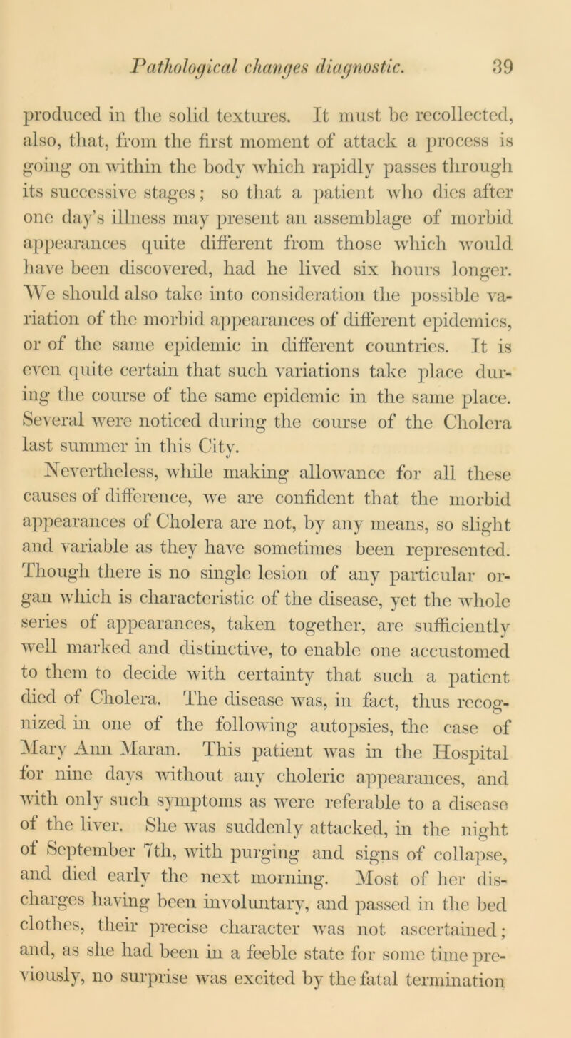 produced in the solid textures. It must he recollected, also, that, from the first moment of attack a process is going on within the hody which rapidly passes through its successive stages; so that a patient who dies after one day’s illness may present an assemblage of morbid appearances cpiite different from those which would have been discovered, had he lived six hours longer. We should also take into consideration the possible va- riation of the morbid appearances of different epidemics, or of the same epidemic in different countries. It is even quite certain that such variations take place dur- ing the course of the same epidemic in the same place. Several were noticed during the course of the Cholera last summer in this City. Nevertheless, while making allowance for all these causes of difference, we are confident that the morbid appearances of Cholera are not, by any means, so slight and variable as they have sometimes been represented. Though there is no single lesion of any particular or- gan which is characteristic of the disease, vet the whole series of appearances, taken together, are sufficiently well marked and distinctive, to enable one accustomed to them to decide with certainty that such a patient died of Cholera. The disease was, in fact, thus reco^r- nized in one of the following autopsies, the case of Mary Ann Maran. This patient was in the Hospital for nine days without any choleric appearances, and with only such symptoms as were referable to a disease of the liver. She was suddenly attacked, in the night of September 7th, with purging and signs of collapse, and died early the next morning. Most of her dis- charges having been involuntary, and passed in the bed clothes, their precise character was not ascertained; and, as she had been in a feeble state for some time pre- viously, no surprise was excited by the fatal termination