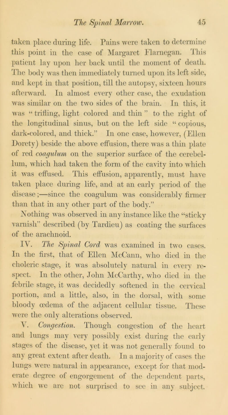 taken place during life. Pains were taken to determine this point in the case of Margaret Flarnegan. This patient lay upon her back until the moment of death. The body was then immediately turned upon its left side, and kept in that position, till the autopsy, sixteen hours afterward. In almost every other case, the exudation was similar on the two sides of the brain. In this, it was “ trifling, light colored and thin ” to the right of the longitudinal sinus, but on the left side “ copious, dark-colored, and thick.” In one case, however, (Ellen Dorcty) beside the above effusion, there was a thin plate of red coagulum on the superior surface of the cerebel- lum, which had taken the form of the cavity into which it was effused. This effusion, apparently, must have taken place during life, and at an early period of the disease;—since the coagulum was considerably firmer than that in any other part of the body.” Nothing was observed in any instance like the “sticky varnish” described (by Tardieu) as coating the surfaces of the arachnoid. IV. The Spinal Cord was examined in two cases. In the first, that of Ellen McCann, who died in the choleric stage, it was absolutely natural in every re- spect. In the other, John McCarthy, who died in the febrile stage, it was decidedly softened in the cervical portion, and a little, also, in the dorsal, with some bloody oedema of the adjacent cellular tissue. These were the only alterations observed. \ . Congestion. Though congestion of the heart and lungs may very possibly exist during the early stages of the disease, yet it was not generally found to any great extent after death. In a majority of cases the lungs were natural in appearance, except for that mod- erate degree of engorgement of the dependent parts, which we are not surprised to see in any subject.