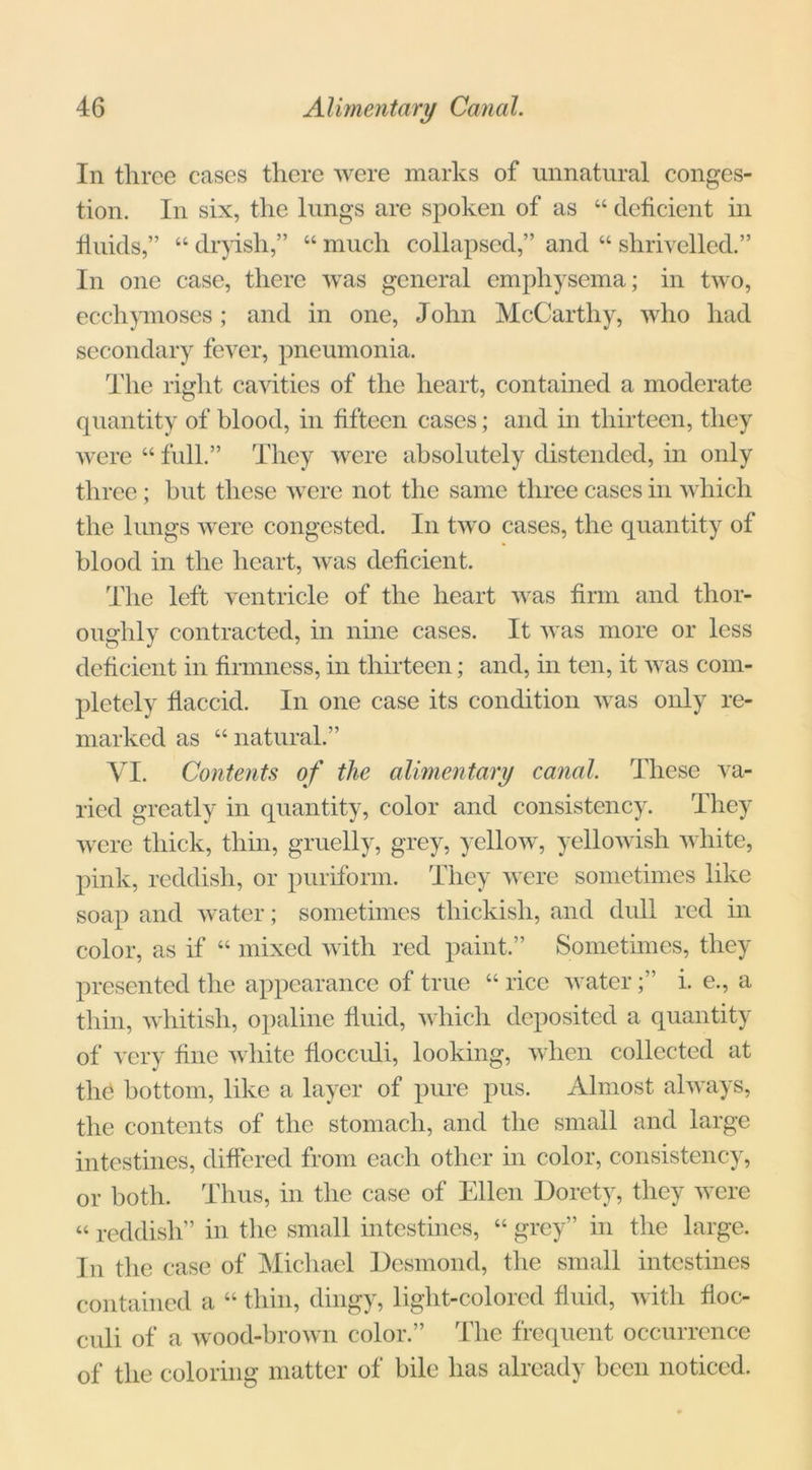 In three cases there were marks of unnatural conges- tion. In six, the lungs are spoken of as “ deficient in fluids,” “ dryish,” “ much collapsed,” and “ shrivelled.” In one case, there was general emphysema; in two, ecchymoses; and in one, John McCarthy, who had secondary fever, pneumonia. The right cavities of the heart, contained a moderate quantity of blood, in fifteen cases; and in thirteen, they were “ full.” They were absolutely distended, in only three ; but these were not the same three cases in which the lungs were congested. In two cases, the quantity of blood in the heart, was deficient. The left ventricle of the heart was firm and thor- oughly contracted, in nine cases. It was more or less deficient in firmness, in thirteen; and, in ten, it was com- pletely flaccid. In one case its condition was only re- marked as “ natural.” VI. Contents of the alimentary canal. These va- ried greatly in quantity, color and consistency. They were thick, thin, gruelly, grey, yellow, yellowish white, pink, reddish, or puriform. They were sometimes like soap and water; sometimes thickish, and dull red in color, as if “ mixed with red paint.” Sometimes, they presented the appearance of true “ rice water;” i. e., a thin, whitish, opaline fluid, which deposited a quantity of very fine white flocculi, looking, when collected at the bottom, like a layer of pure pus. Almost always, the contents of the stomach, and the small and large intestines, differed from each other in color, consistency, or both. Thus, in the case of Ellen Dorety, they were « reddish” in the small intestines, “ grey” in the large. In the case of Michael Desmond, the small intestines contained a “ thin, dingy, light-colored fluid, with floc- culi of a wood-brown color.” The frequent occurrence of the coloring matter of bile has already been noticed.