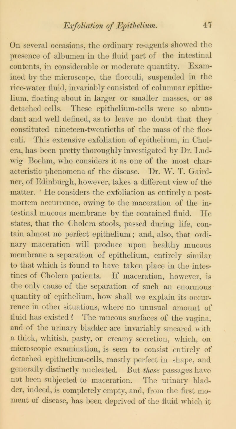 Exfoliation of Epithelium. On several occasions, the ordinary re-agents showed the presence of albumen in the fluid part of the intestinal contents, in considerable or moderate quantity. Exam- ined by the microscope, the flocculi, suspended in the rice-water fluid, invariably consisted of columnar epithe- lium, floating about in larger or smaller masses, or as detached cells. These epithelium-cells were so abun- dant and well defined, as to leave no doubt that they constituted nineteen-twentieths of the mass of the floc- culi. This extensive exfoliation of epithelium, in Chol- era, has been pretty thoroughly investigated by Dr. Lud- wig Boehm, who considers it as one of the most char- acteristic phenomena of the disease. Dr. W. T. Gaird- ner, of Edinburgh, however, hikes a different view of the matter. He considers the exfoliation as entirely a post- mortem occurrence, owing to the maceration of the in- testinal mucous membrane by the contained fluid. lie states, that the Cholera stools, passed during life, con- tain almost no perfect epithelium; and, also, that ordi- nary maceration will produce upon healthy mucous membrane a separation of epithelium, entirely similar to that which is found to have taken place in the intes- tines of Cholera patients. If maceration, however, is the only cause of the separation of such an enormous quantity of epithelium, how shall we explain its occur- rence in other situations, where no unusual amount of fluid has existed \ The mucous surfaces of the vasrina, and of the urinary bladder are invariably smeared with a thick, whitish, pasty, or creamy secretion, which, on microscopic examination, is seen to consist entirely of detached epithelium-cells, mostly perfect in shape, and generally distinctly nucleated. But these passages have not been subjected to maceration. The urinary blad- der, indeed, is completely empty, and, from the first mo- ment of disease, has been deprived of the fluid which it