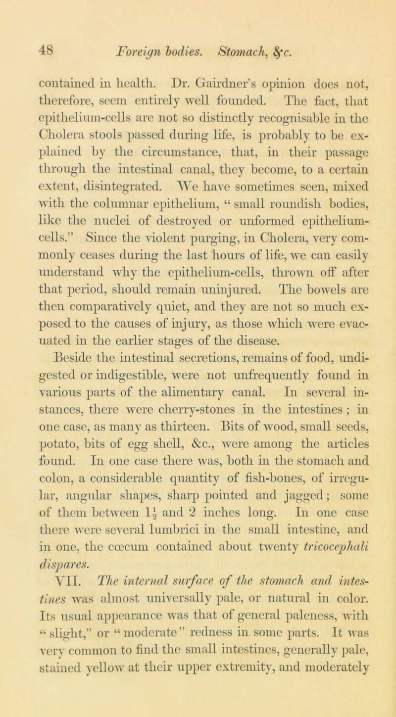 Foreign bodies. Stomach, fyc. contained in health. Dr. Gairdner’s opinion does not, therefore, seem entirely well founded. The fact, that epithelium-cells are not so distinctly recognisable in the Cholera stools passed during life, is probably to he ex- plained by the circumstance, that, in their passage through the intestinal canal, they become, to a certain extent, disintegrated. We have sometimes seen, mixed with the columnar epithelium, “ small roundish bodies, like the nuclei of destroyed or unformed epithelium- cells.” Since the violent purging, in Cholera, very com- monly ceases during the last hours of life, we can easily understand why the epithelium-cells, thrown off after that period, should remain uninjured. The bowels are then comparatively quiet, and they are not so much ex- posed to the causes of injury, as those which were evac- uated in the earlier stages of the disease. Beside the intestinal secretions, remains of food, undi- gested or indigestible, were not unfrequently found in various parts of the alimentary canal. In several in- stances, there were cherry-stones in the intestines ; in one case, as many as thirteen. Bits of wood, small seeds, potato, bits of egg shell, &c., were among the articles found. In one case there was, both in the stomach and colon, a considerable quantity of fish-bones, of irregu- lar, angular shapes, sharp pointed and jagged; some of them between li and 2 inches long. In one case there were several lumbrici in the small intestine, and in one, the caecum contained about twenty tricocephali dispares. VII. The internal surface of the stomach and intes- tines was almost universally pale, or natural in color. Its usual appearance was that of general paleness, with “ slight,” or “ moderate ” redness in some parts. It was very common to find the small intestines, generally pale, stained yellow at their upper extremity, and moderately